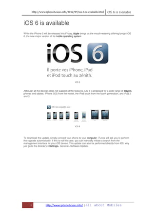 http://www.iphone6cases.info/2012/09/ios-6-is-available.html              iOS 6 is available


iOS 6 is available
While the iPhone 5 will be released this Friday, Apple brings us the mouth-watering offering tonight iOS
6, the new major version of its mobile operating system




                                                  iOS 6



Although all the devices does not support all the features, iOS 6 is proposed for a wide range of players,
phones and tablets: iPhone 3GS from the model, the iPod touch from the fourth generation, and iPad 2
and 3.




                                                  iOS 6




To download the update, simply connect your phone to your computer: iTunes will ask you to perform
the upgrade automatically. If this is not the case, you can manually initiate a search from the
management interface for your iOS device. This update can also be performed directly from iOS: why
just go to the directory inSettings> General> Software Update.




      1              http://www.iphone6cases.info/ | all            about Mobiles
 