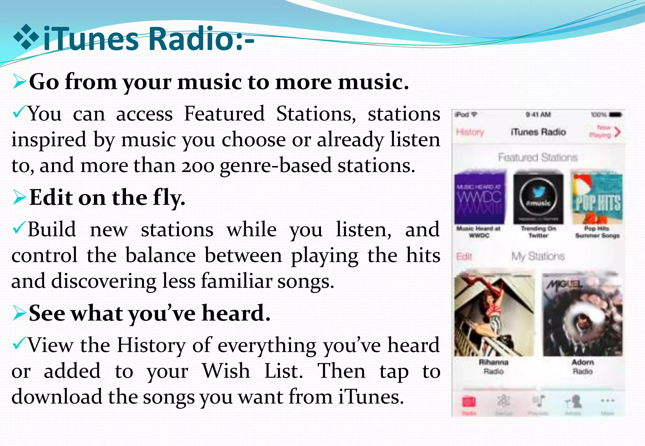 iTunes Radio:-
Go from your music to more music.
You can access Featured Stations, stations
inspired by music you choose or already listen
to, and more than 200 genre-based stations.
Edit on the fly.
Build new stations while you listen, and
control the balance between playing the hits
and discovering less familiar songs.
See what you’ve heard.
View the History of everything you’ve heard
or added to your Wish List. Then tap to
download the songs you want from iTunes.
 
