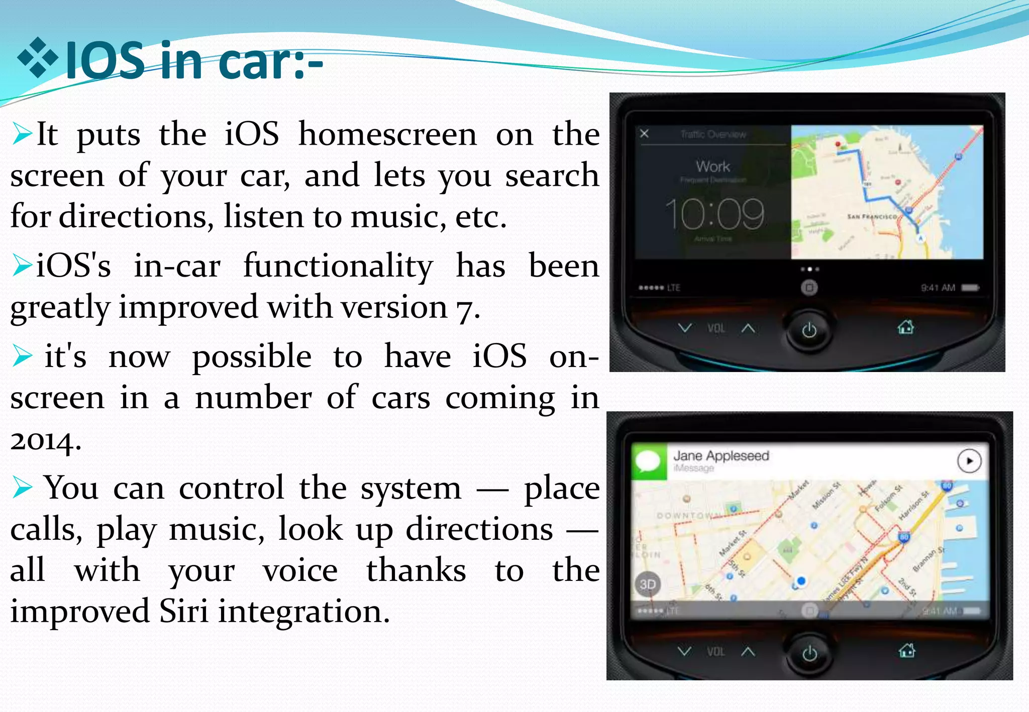 IOS in car:-
It puts the iOS homescreen on the
screen of your car, and lets you search
for directions, listen to music, etc.
iOS's in-car functionality has been
greatly improved with version 7.
 it's now possible to have iOS on-
screen in a number of cars coming in
2014.
 You can control the system — place
calls, play music, look up directions —
all with your voice thanks to the
improved Siri integration.
 