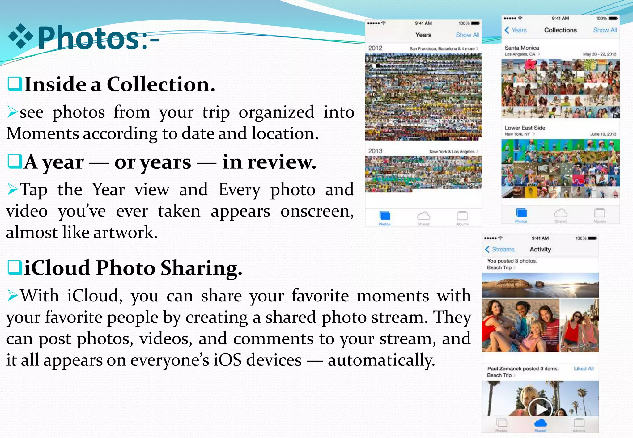 Photos:-
Inside a Collection.
see photos from your trip organized into
Moments according to date and location.
A year — or years — in review.
Tap the Year view and Every photo and
video you’ve ever taken appears onscreen,
almost like artwork.
iCloud Photo Sharing.
With iCloud, you can share your favorite moments with
your favorite people by creating a shared photo stream. They
can post photos, videos, and comments to your stream, and
it all appears on everyone’s iOS devices — automatically.
 