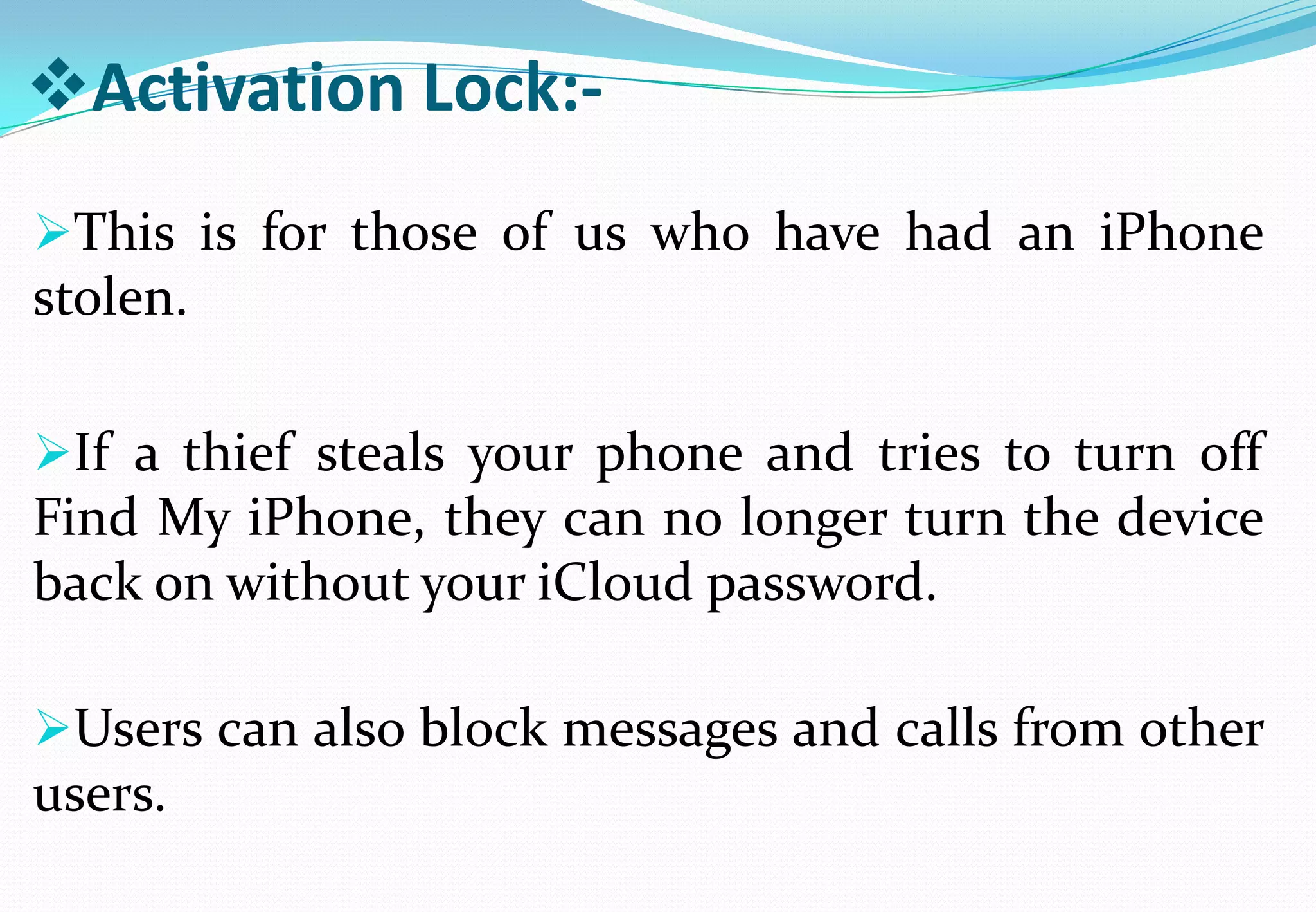 Activation Lock:-
This is for those of us who have had an iPhone
stolen.
If a thief steals your phone and tries to turn off
Find My iPhone, they can no longer turn the device
back on without your iCloud password.
Users can also block messages and calls from other
users.
 