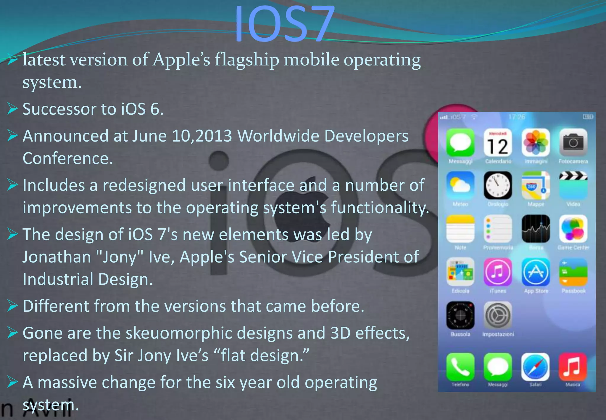 IOS7 latest version of Apple’s flagship mobile operating
system.
 Successor to iOS 6.
 Announced at June 10,2013 Worldwide Developers
Conference.
 Includes a redesigned user interface and a number of
improvements to the operating system's functionality.
 The design of iOS 7's new elements was led by
Jonathan "Jony" Ive, Apple's Senior Vice President of
Industrial Design.
 Different from the versions that came before.
 Gone are the skeuomorphic designs and 3D effects,
replaced by Sir Jony Ive’s “flat design.”
 A massive change for the six year old operating
system.
 