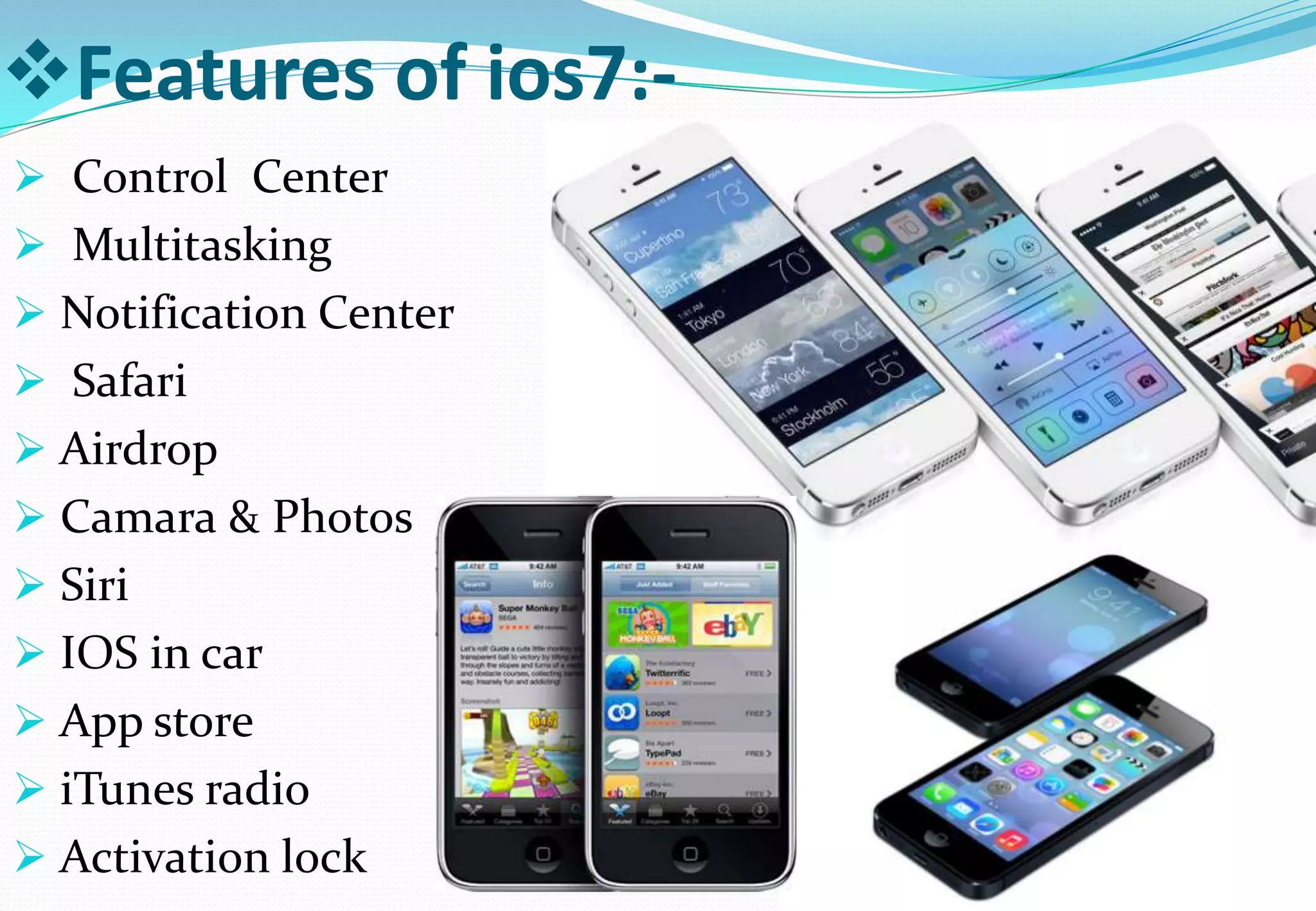 Features of ios7:-
 Control Center
 Multitasking
 Notification Center
 Safari
 Airdrop
 Camara & Photos
 Siri
 IOS in car
 App store
 iTunes radio
 Activation lock
 
