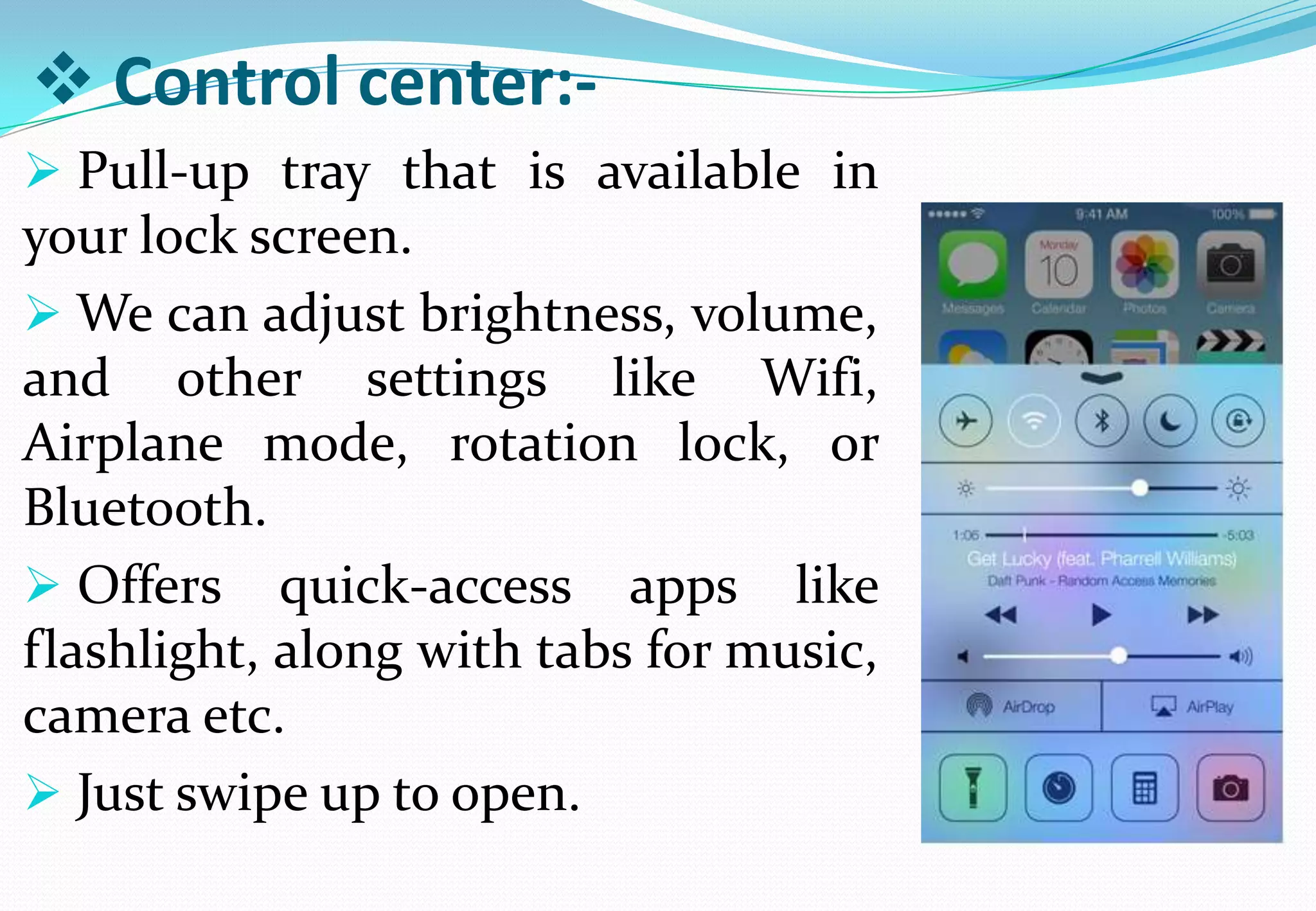  Control center:-
 Pull-up tray that is available in
your lock screen.
 We can adjust brightness, volume,
and other settings like Wifi,
Airplane mode, rotation lock, or
Bluetooth.
 Offers quick-access apps like
flashlight, along with tabs for music,
camera etc.
 Just swipe up to open.
 