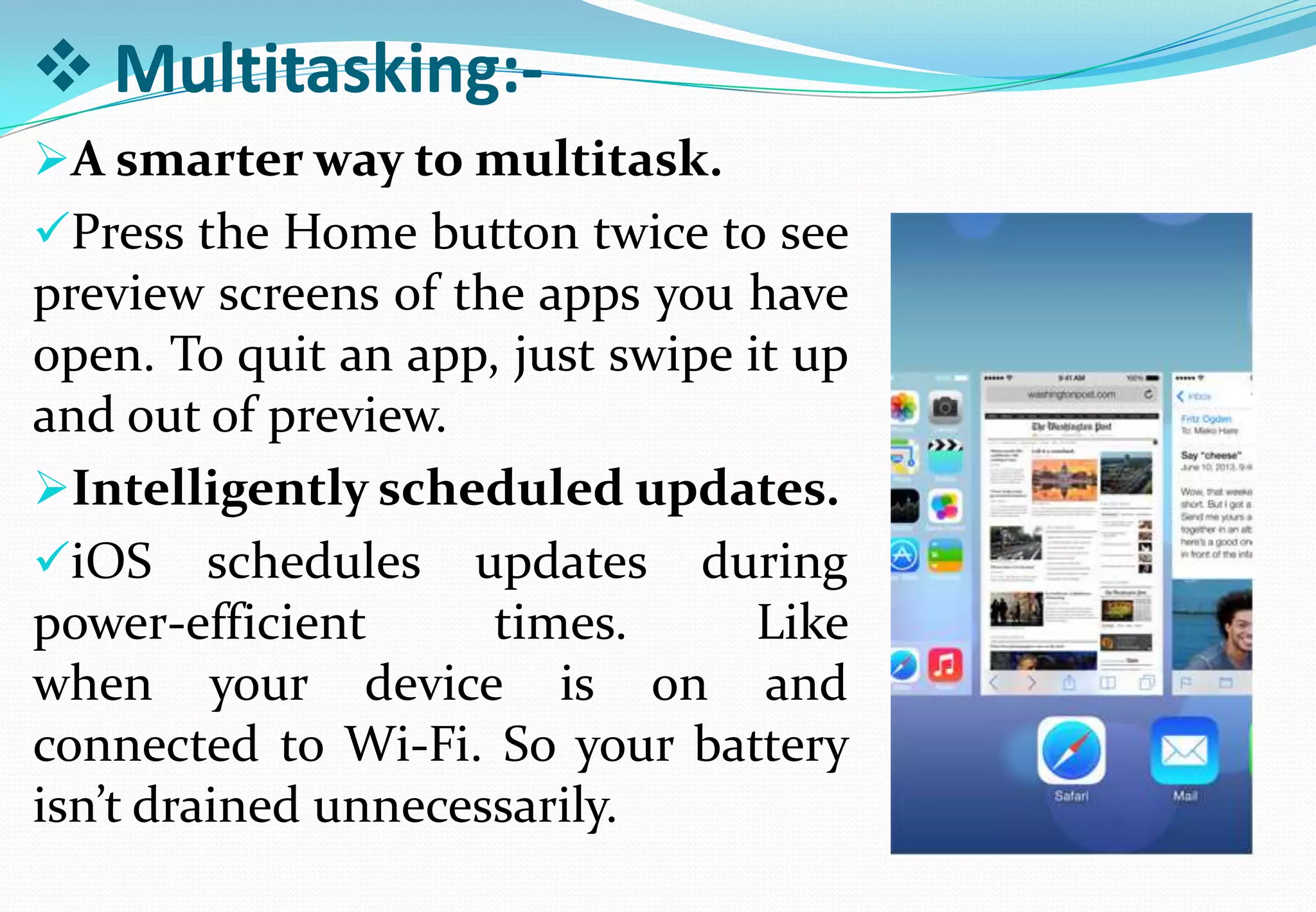  Multitasking:-
A smarter way to multitask.
Press the Home button twice to see
preview screens of the apps you have
open. To quit an app, just swipe it up
and out of preview.
Intelligently scheduled updates.
iOS schedules updates during
power-efficient times. Like
when your device is on and
connected to Wi-Fi. So your battery
isn’t drained unnecessarily.
 