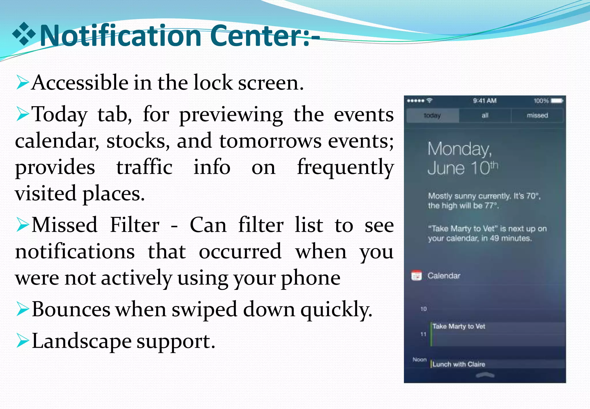Notification Center:-
Accessible in the lock screen.
Today tab, for previewing the events
calendar, stocks, and tomorrows events;
provides traffic info on frequently
visited places.
Missed Filter - Can filter list to see
notifications that occurred when you
were not actively using your phone
Bounces when swiped down quickly.
Landscape support.
 