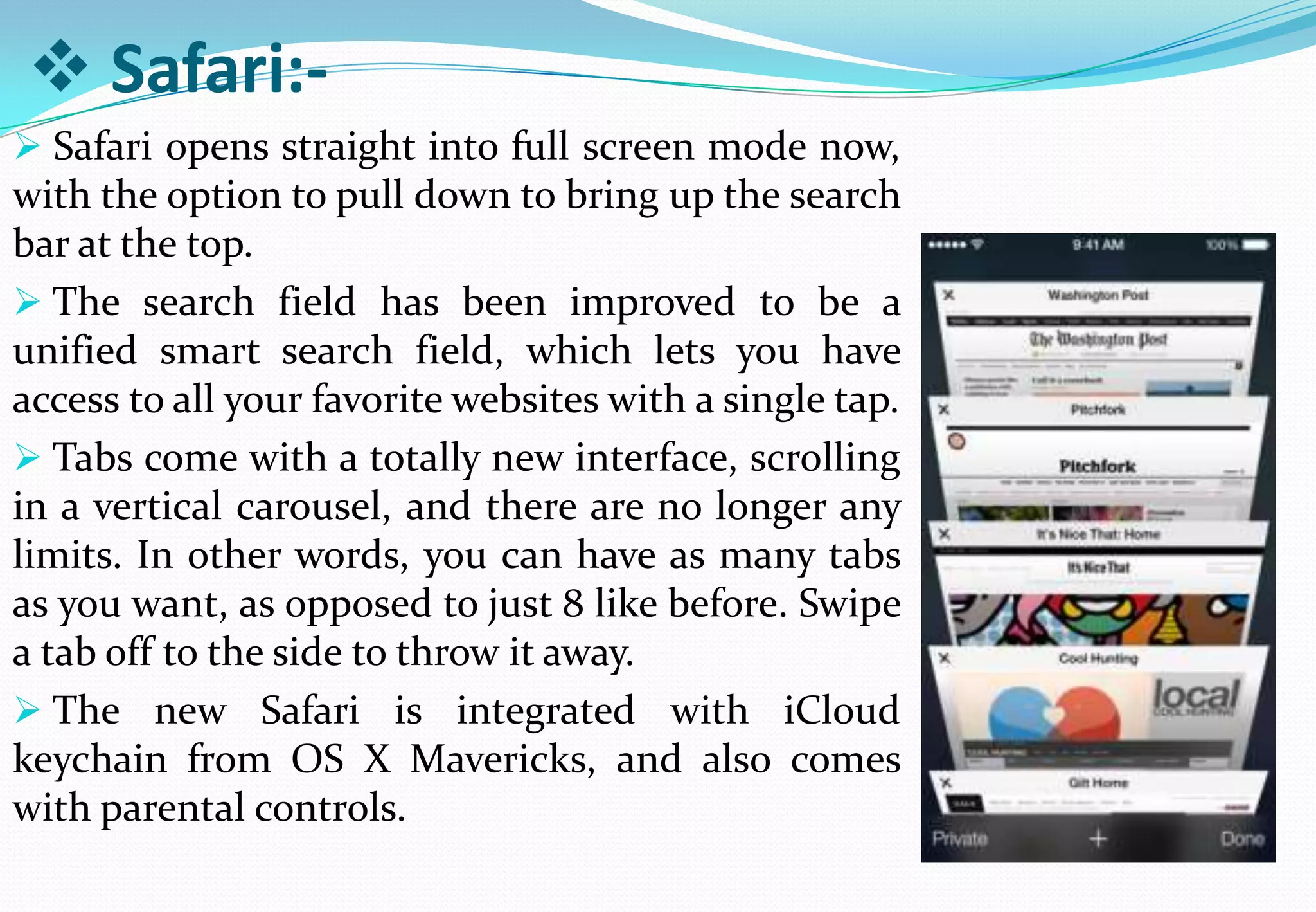  Safari:-
 Safari opens straight into full screen mode now,
with the option to pull down to bring up the search
bar at the top.
 The search field has been improved to be a
unified smart search field, which lets you have
access to all your favorite websites with a single tap.
 Tabs come with a totally new interface, scrolling
in a vertical carousel, and there are no longer any
limits. In other words, you can have as many tabs
as you want, as opposed to just 8 like before. Swipe
a tab off to the side to throw it away.
 The new Safari is integrated with iCloud
keychain from OS X Mavericks, and also comes
with parental controls.
 