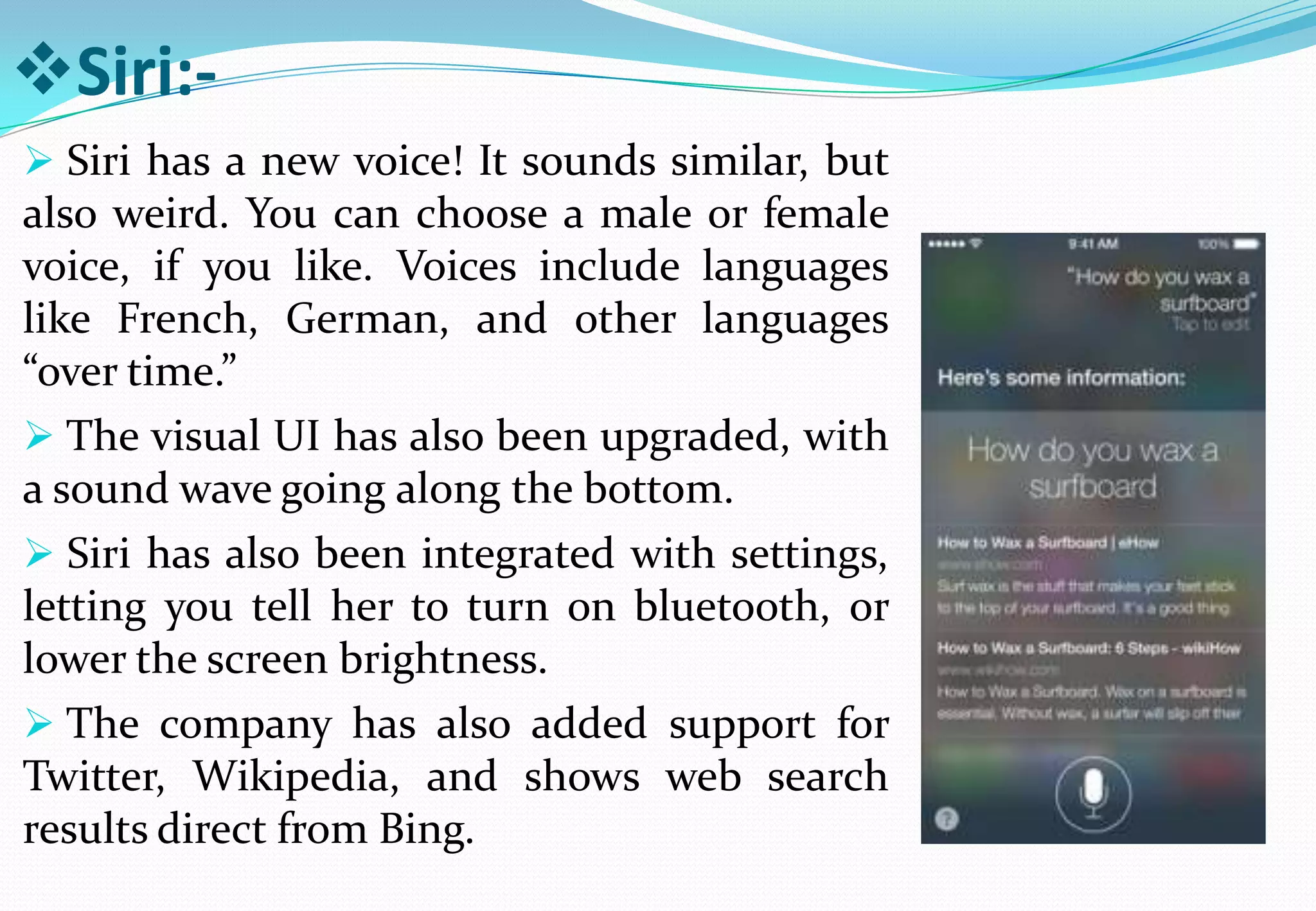 Siri:-
 Siri has a new voice! It sounds similar, but
also weird. You can choose a male or female
voice, if you like. Voices include languages
like French, German, and other languages
“over time.”
 The visual UI has also been upgraded, with
a sound wave going along the bottom.
 Siri has also been integrated with settings,
letting you tell her to turn on bluetooth, or
lower the screen brightness.
 The company has also added support for
Twitter, Wikipedia, and shows web search
results direct from Bing.
 
