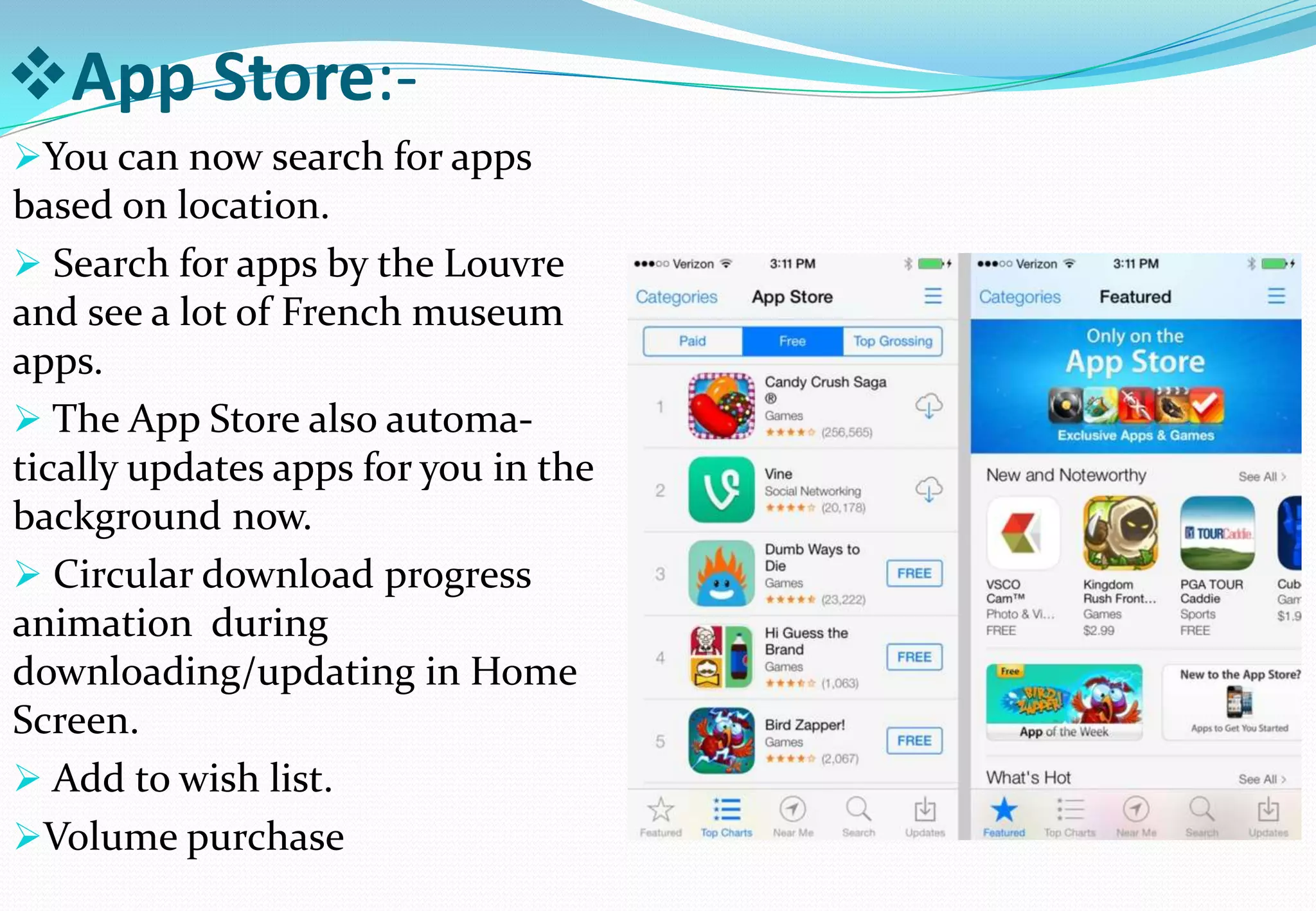 App Store:-
You can now search for apps
based on location.
 Search for apps by the Louvre
and see a lot of French museum
apps.
 The App Store also automa-
tically updates apps for you in the
background now.
 Circular download progress
animation during
downloading/updating in Home
Screen.
 Add to wish list.
Volume purchase
 