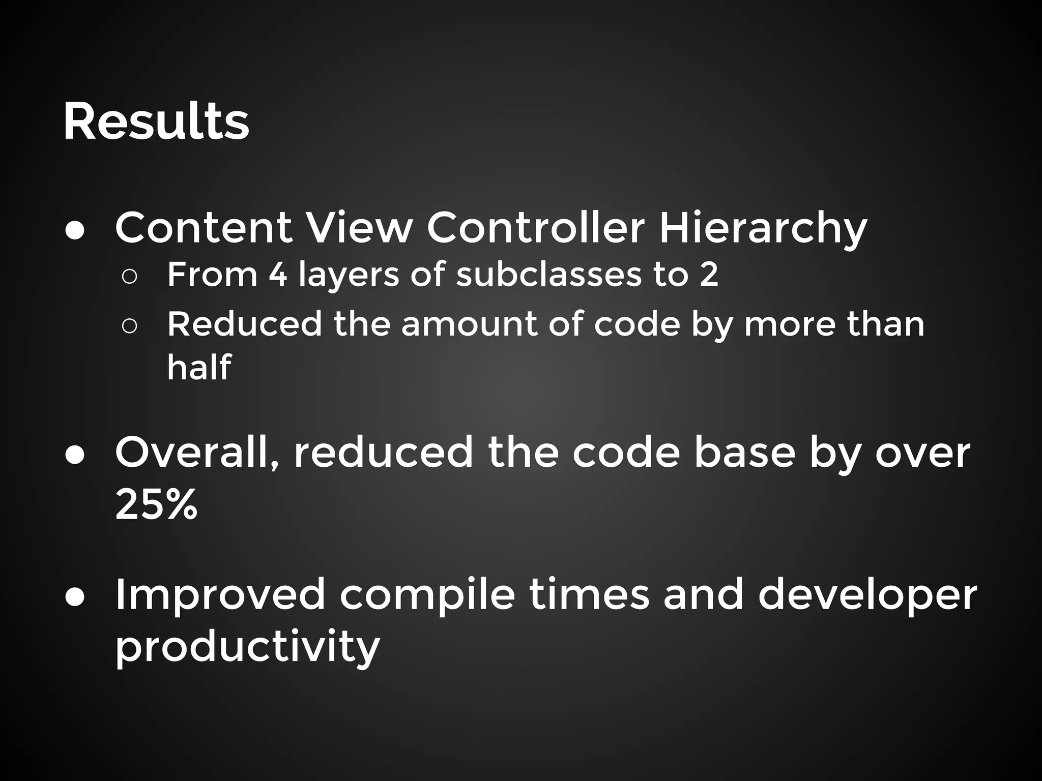Results
● Content View Controller Hierarchy
○ From 4 layers of subclasses to 2
○ Reduced the amount of code by more than
half
● Overall, reduced the code base by over
25%
● Improved compile times and developer
productivity
 
