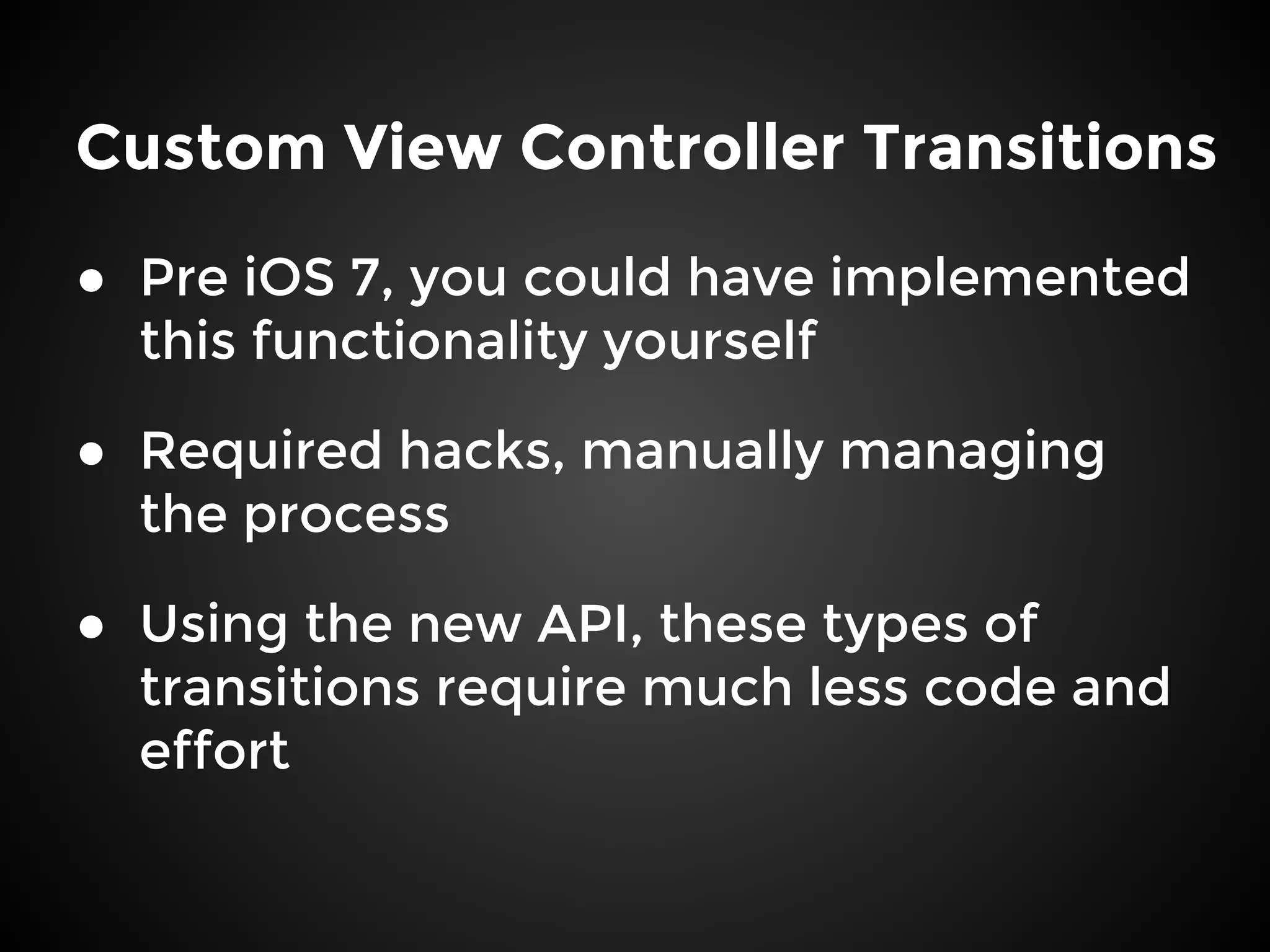 Custom View Controller Transitions
● Pre iOS 7, you could have implemented
this functionality yourself
● Required hacks, manually managing
the process
● Using the new API, these types of
transitions require much less code and
effort
 