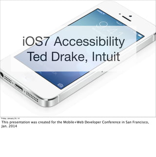 iOS7 Accessibility
Ted Drake, Intuit

Friday, January 24, 14

This presentation was created for the Mobile+Web Developer Conference in San Francisco,
Jan. 2014

 