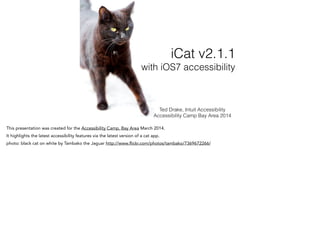Ted Drake, Intuit Accessibility
Accessibility Camp Bay Area 2014
iCat v2.1.1
with iOS7 accessibility
This presentation was created for the Accessibility Camp, Bay Area March 2014.
It highlights the latest accessibility features via the latest version of a cat app.
photo: black cat on white by Tambako the Jaguar http://www.flickr.com/photos/tambako/7369672266/
 