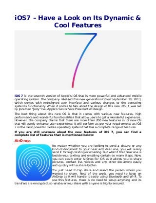 iOS7 – Have a Look on Its Dynamic &
Cool Features
iOS 7 is the seventh version of Apple’s iOS that is more powerful and advanced mobile
operating system. The company released this new generation OS on September 18, 2013,
which comes with redesigned user interface and various changes to the operating
system’s functionality. When it comes to talk about the design of this new iOS, it was led
by Jonathan "Jony" Ive, Apple's Senior Vice President of Design.
The best thing about this new OS is that it comes with various new features, high
performance and wonderful functionalities that allow users to get a wonderful experience.
However, the company claims that there are more than 200 new features in its new OS
that will surely enhance user experience. It will perform as per your requirements as iOS
7 is the most powerful mobile operating system that has a complete range of features.
If you are still unaware about the new features of iOS 7, you can find a
complete list of features that is mentioned below:
AirDrop:
No matter whether you are looking to send a picture or any
kind of document to your near and dear one, you will surely
send it through texting or emailing. But what if that dear one is
beside you; texting and emailing contain so many steps. Now,
you can easily enter AirDrop for iOS as it allows you to share
pictures, contact list, videos and any other document easily
and quickly with a share button.
You just need to tap share and select the person whom you
wanted to share. Rest of the work, you need to keep on
AirDrop as it will handle it easily using Bluetooth and Wi-Fi. To
use this features, there is no need to setup anything and its
transfers are encrypted, so whatever you share with anyone is highly secured.
 