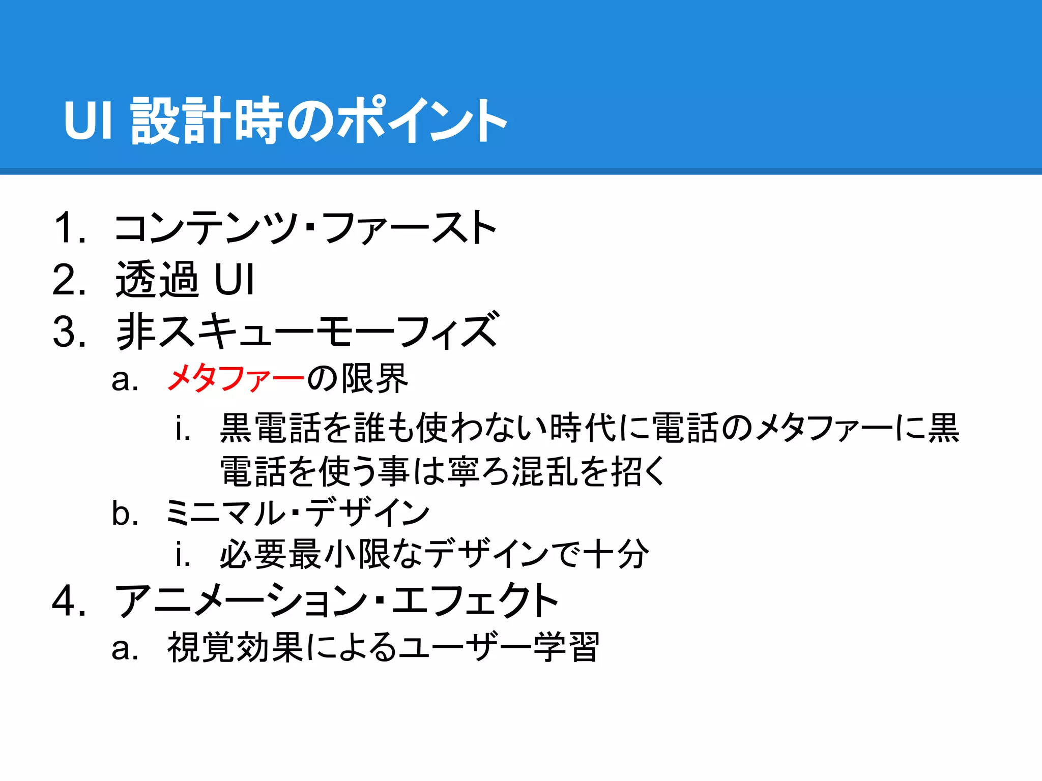 UI 設計時のポイント
1. コンテンツ・ファースト
2. 透過 UI
3. 非スキューモーフィズ
a. メタファーの限界
i. 黒電話を誰も使わない時代に電話のメタファーに黒
電話を使う事は寧ろ混乱を招く
b. ミニマル・デザイン
i. 必要最小限なデザインで十分

4. アニメーション・エフェクト
a. 視覚効果によるユーザー学習

 