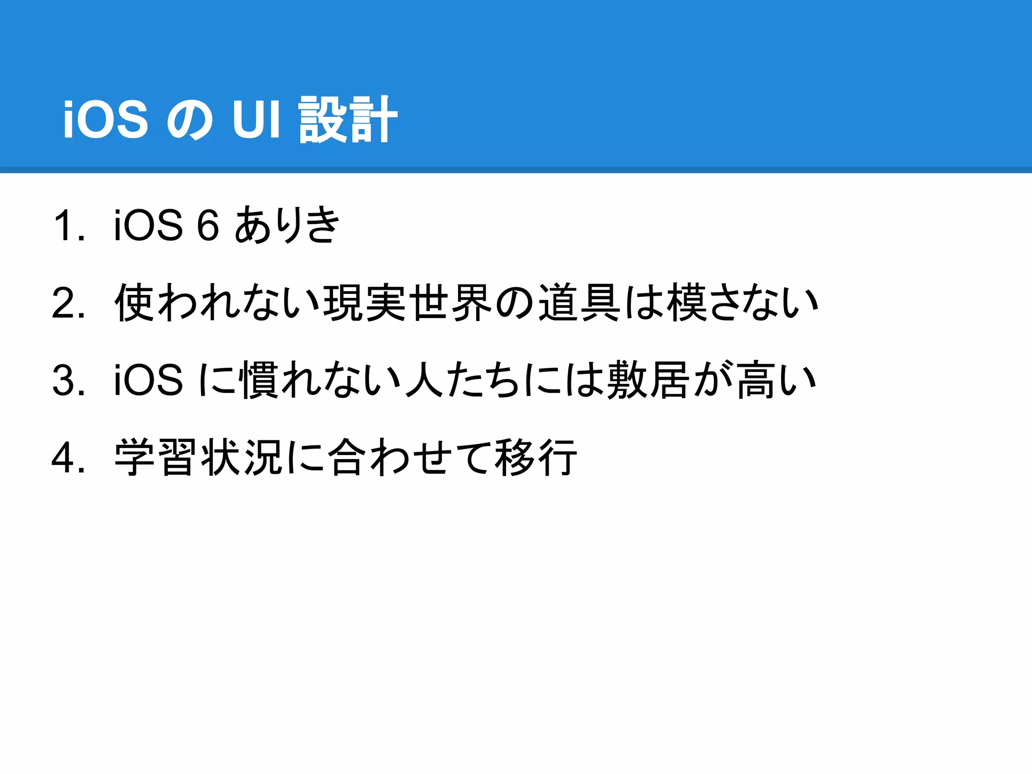 iOS の UI 設計
1. iOS 6 ありき
2. 使われない現実世界の道具は模さない
3. iOS に慣れない人たちには敷居が高い
4. 学習状況に合わせて移行

 