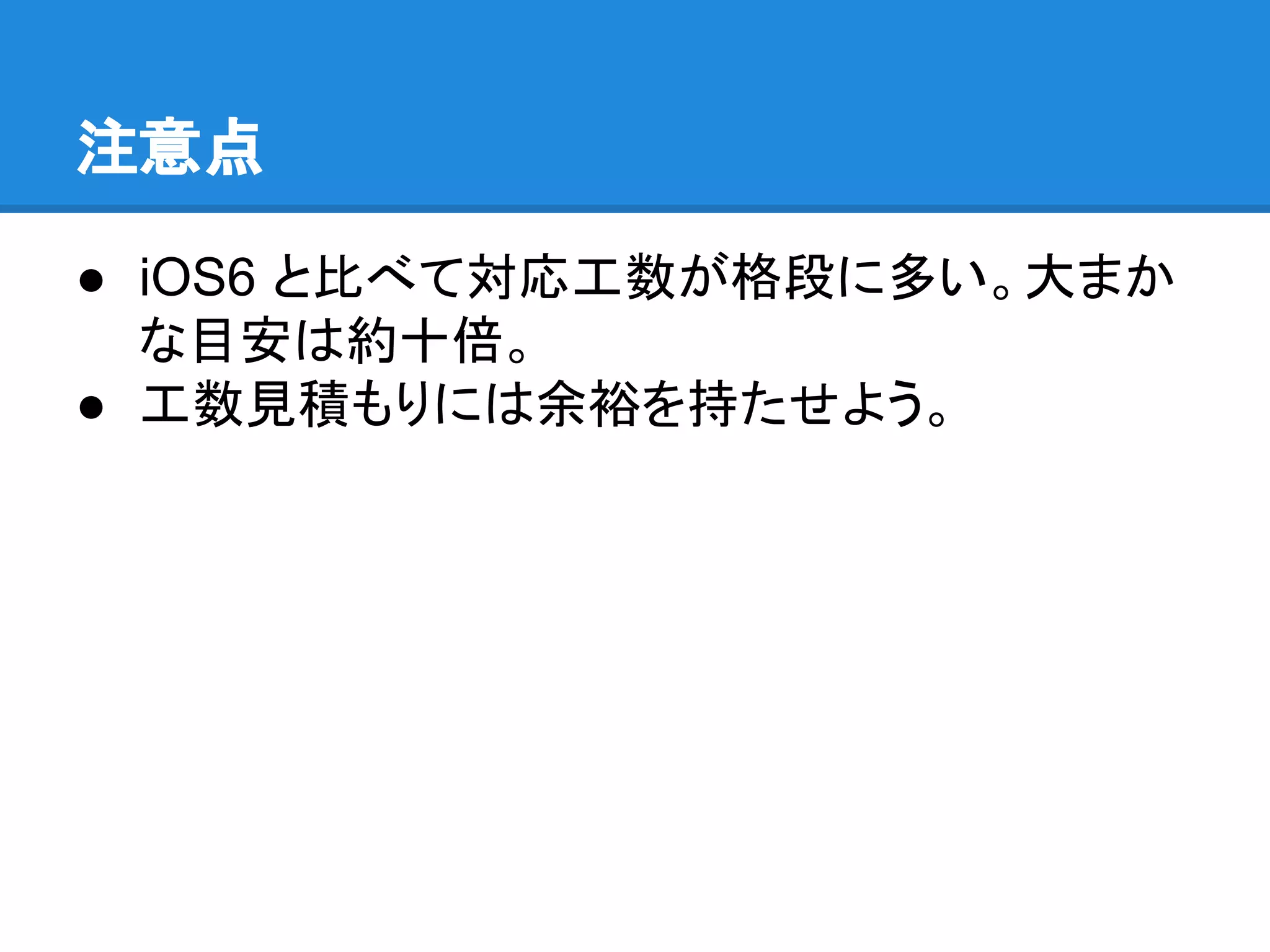 注意点
● iOS6 と比べて対応工数が格段に多い。大まか
な目安は約十倍。
● 工数見積もりには余裕を持たせよう。

 