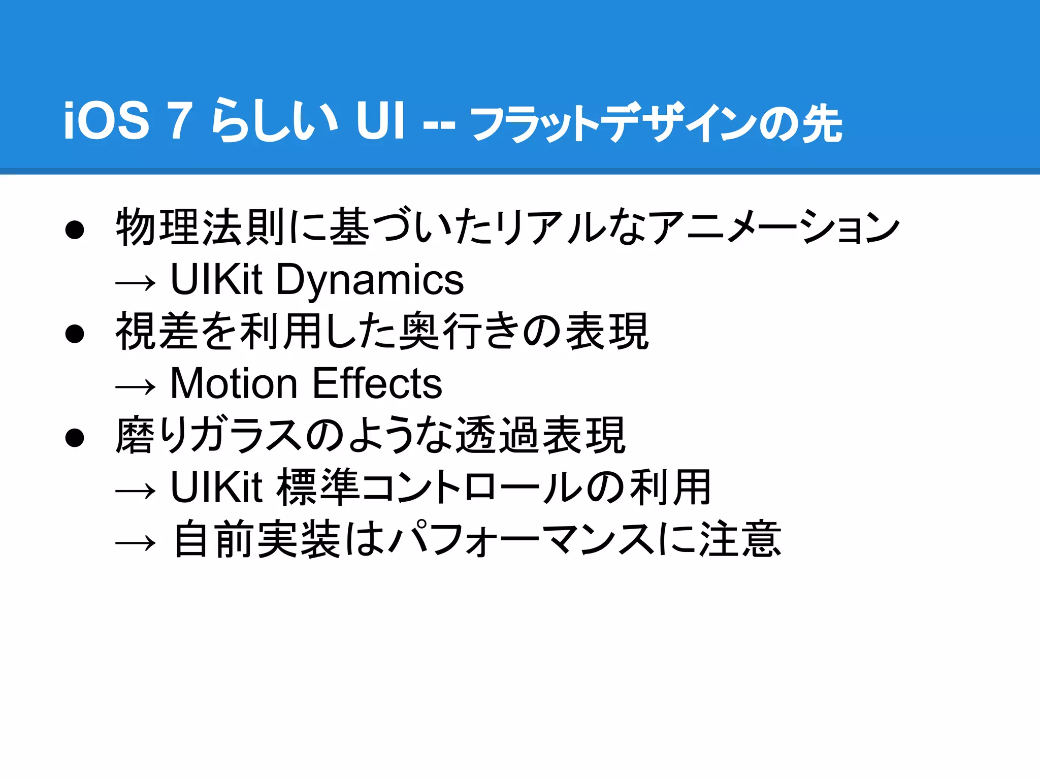 iOS 7 らしい UI -- フラットデザインの先
● 物理法則に基づいたリアルなアニメーション
→ UIKit Dynamics
● 視差を利用した奥行きの表現
→ Motion Effects
● 磨りガラスのような透過表現
→ UIKit 標準コントロールの利用
→ 自前実装はパフォーマンスに注意

 