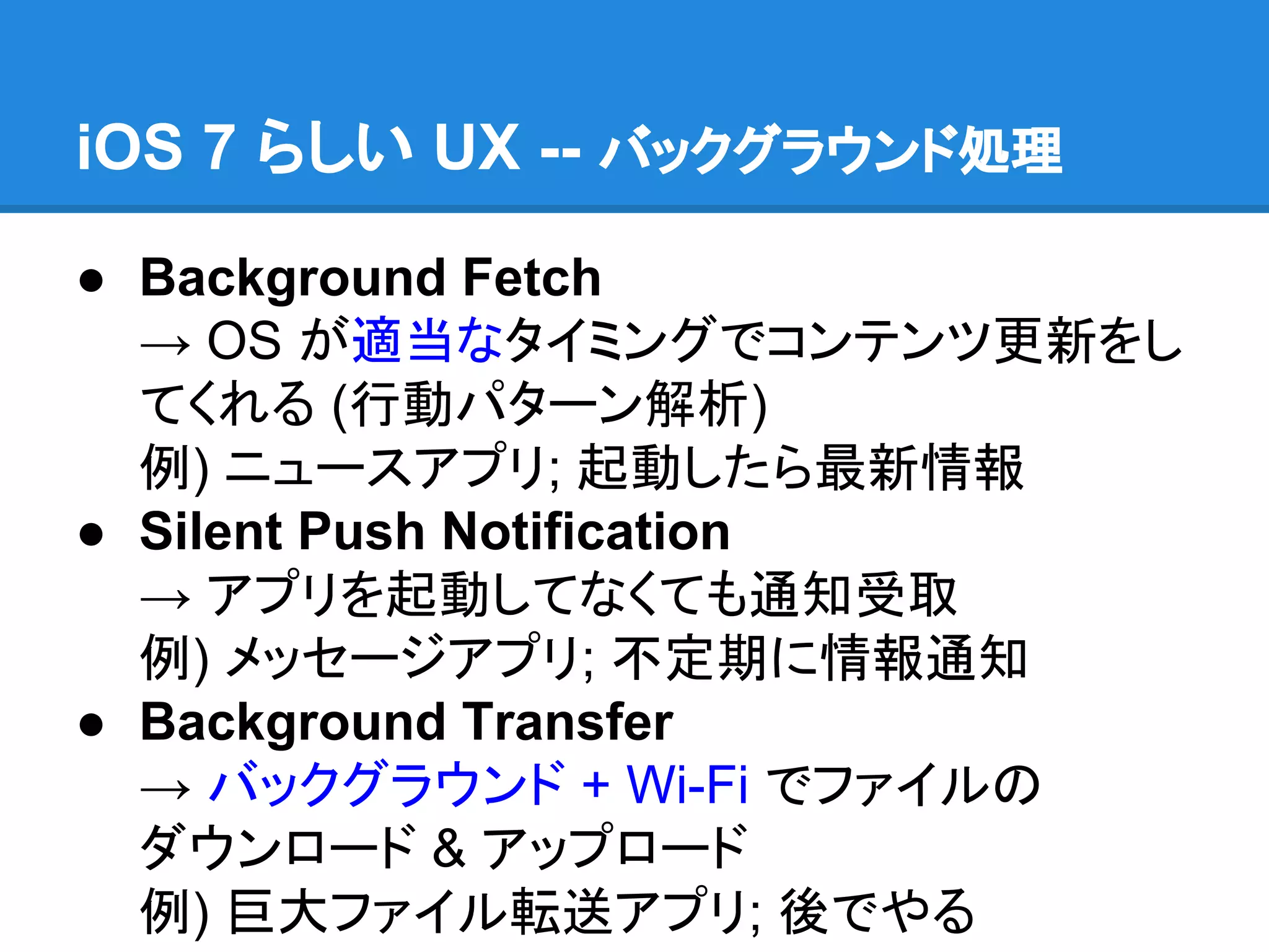 iOS 7 らしい UX -- バックグラウンド処理
● Background Fetch
→ OS が適当なタイミングでコンテンツ更新をし
てくれる (行動パターン解析)
例) ニュースアプリ; 起動したら最新情報
● Silent Push Notification
→ アプリを起動してなくても通知受取
例) メッセージアプリ; 不定期に情報通知
● Background Transfer
→ バックグラウンド + Wi-Fi でファイルの
ダウンロード & アップロード
例) 巨大ファイル転送アプリ; 後でやる

 