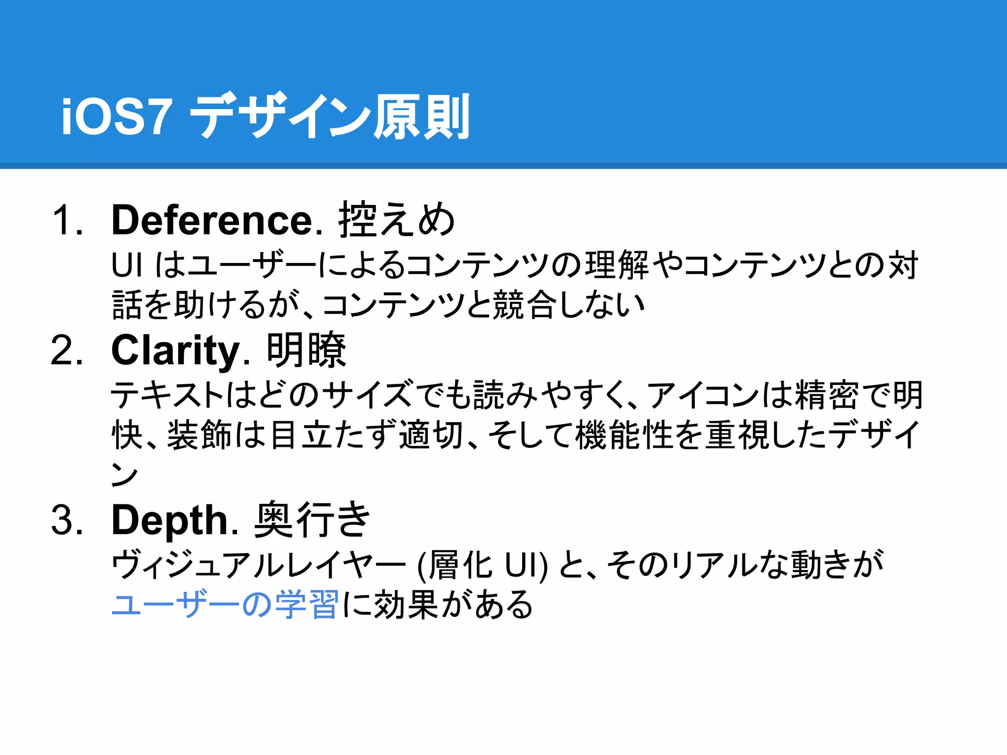 iOS7 デザイン原則
1. Deference. 控えめ
UI はユーザーによるコンテンツの理解やコンテンツとの対
話を助けるが、コンテンツと競合しない

2. Clarity. 明瞭
テキストはどのサイズでも読みやすく、アイコンは精密で明
快、装飾は目立たず適切、そして機能性を重視したデザイ
ン

3. Depth. 奥行き
ヴィジュアルレイヤー (層化 UI) と、そのリアルな動きが
ユーザーの学習に効果がある

 