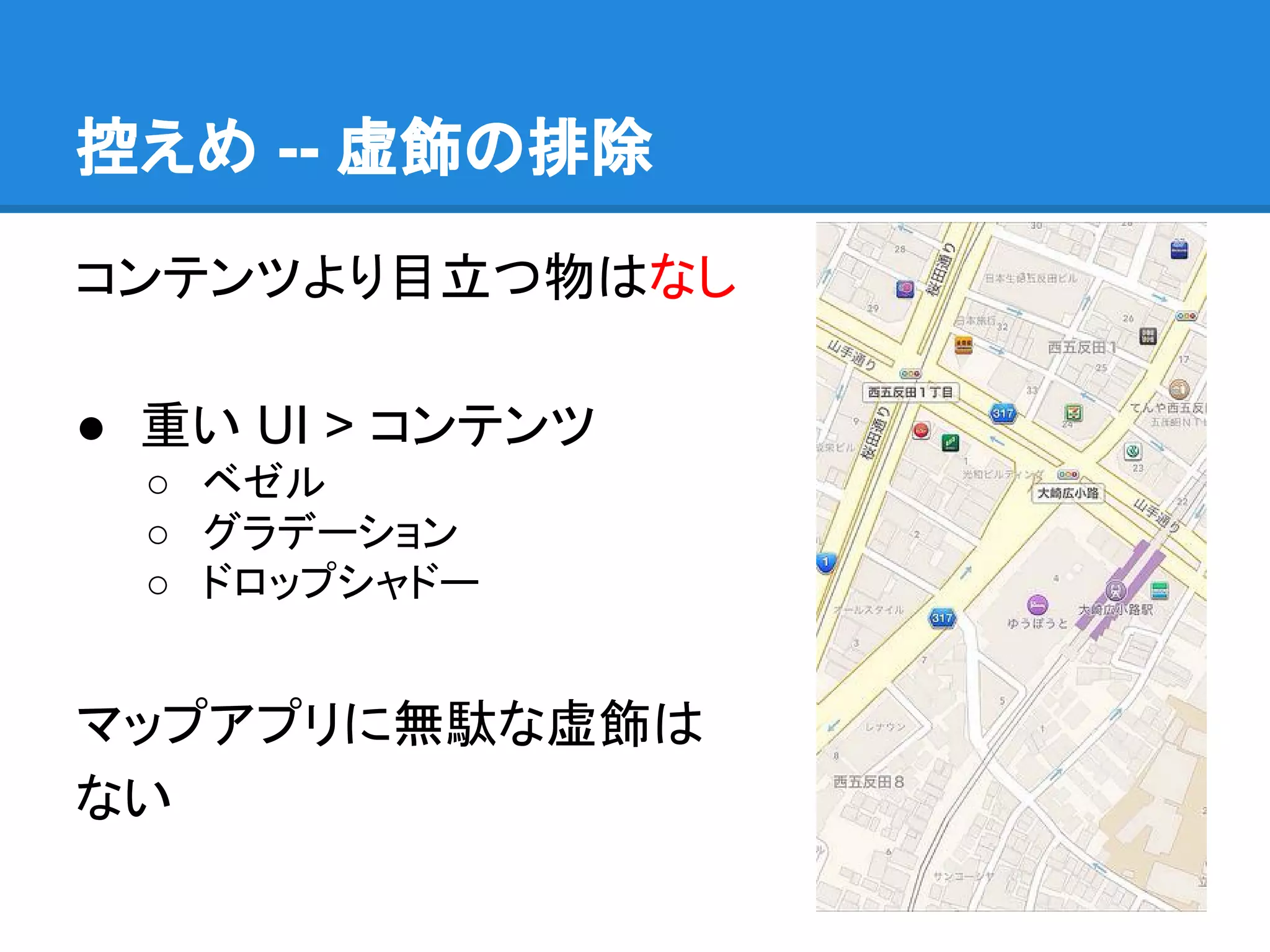 控えめ -- 虚飾の排除
コンテンツより目立つ物はなし
● 重い UI > コンテンツ
○ ベゼル
○ グラデーション
○ ドロップシャドー

マップアプリに無駄な虚飾は
ない

 
