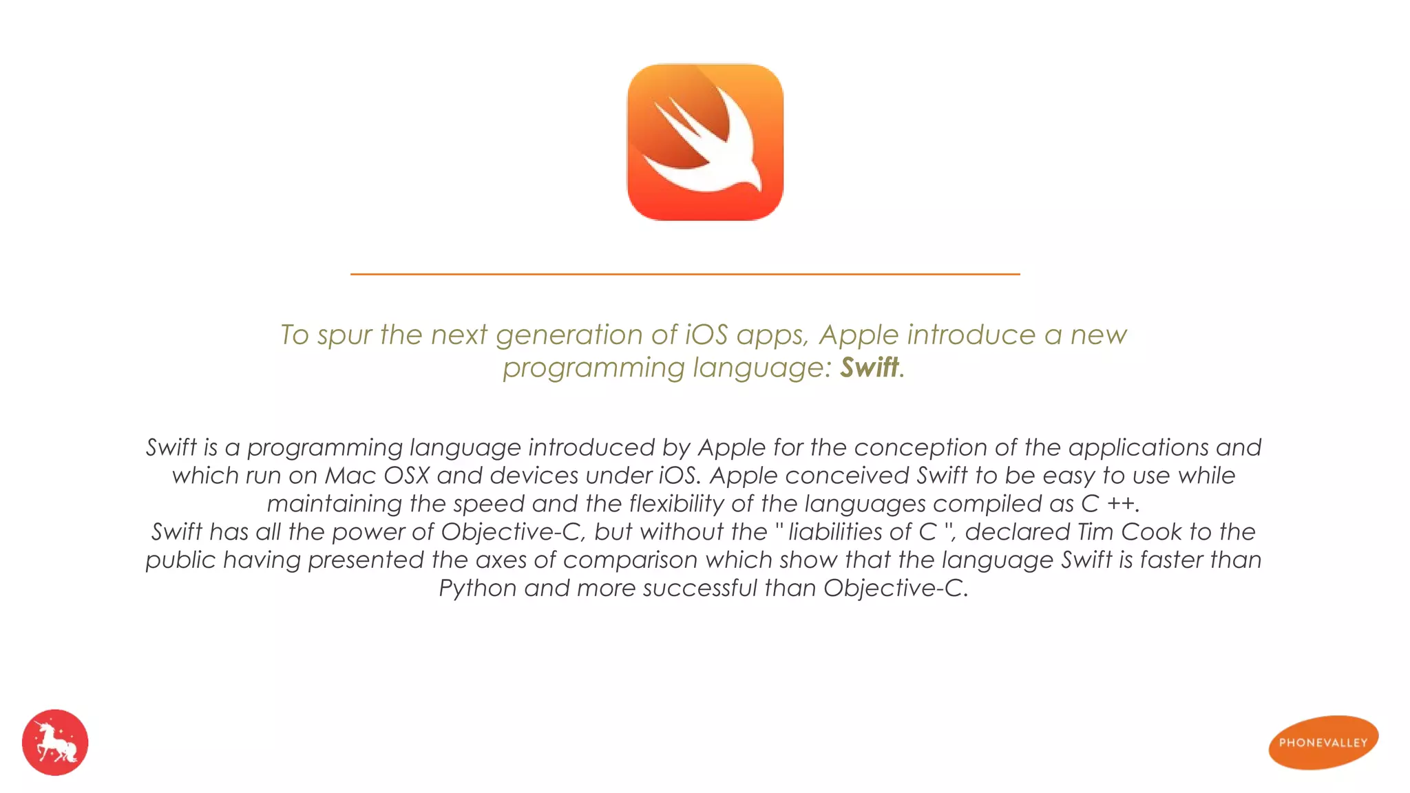 To spur the next generation of iOS apps, Apple introduce a new 
programming language: Swift. 
Swift is a programming language introduced by Apple for the conception of the applications and 
which run on Mac OSX and devices under iOS. Apple conceived Swift to be easy to use while 
maintaining the speed and the flexibility of the languages compiled as C ++. 
Swift has all the power of Objective-C, but without the " liabilities of C ", declared Tim Cook to the 
public having presented the axes of comparison which show that the language Swift is faster than 
Python and more successful than Objective-C. 
 