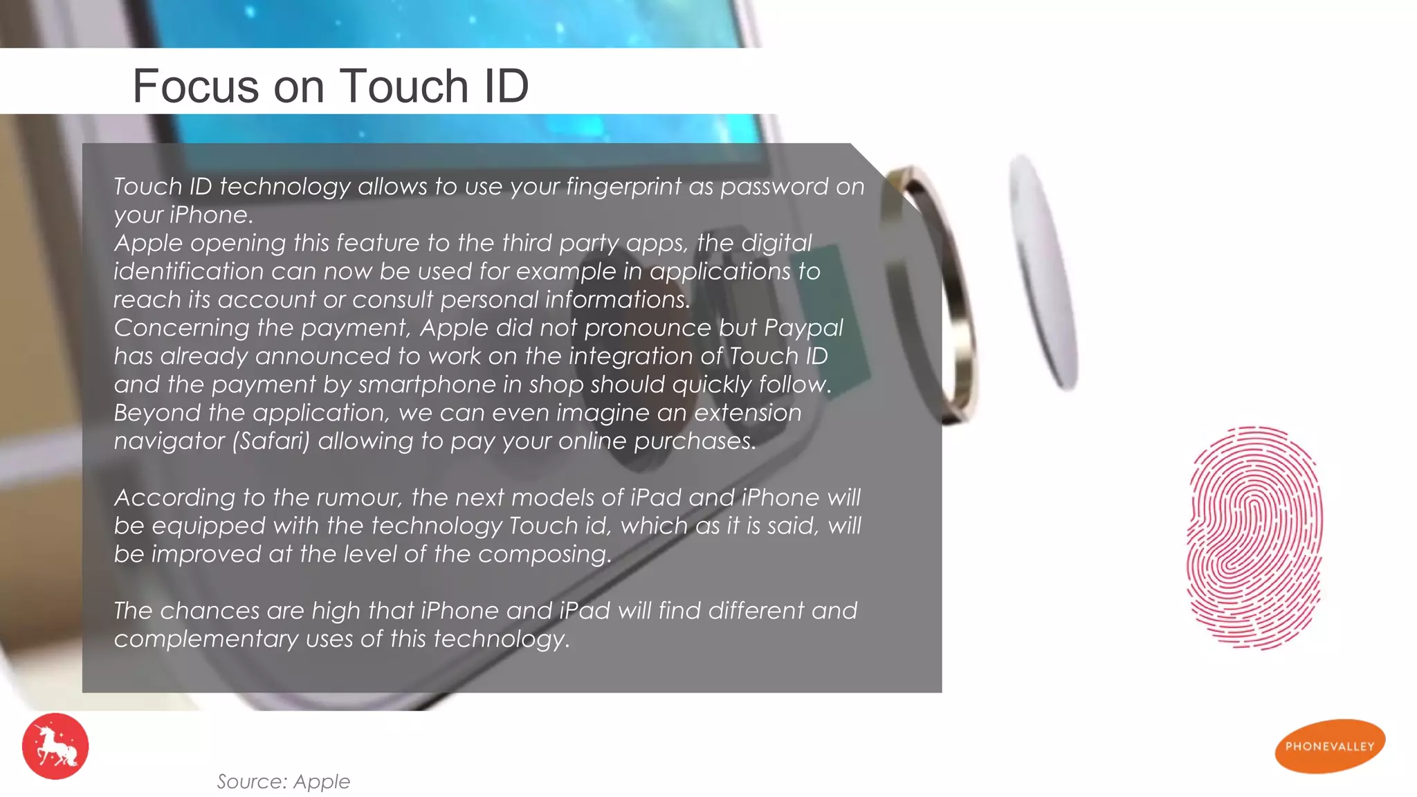 Focus on Touch ID 
Touch ID technology allows to use your fingerprint as password on 
your iPhone. 
Apple opening this feature to the third party apps, the digital 
identification can now be used for example in applications to 
reach its account or consult personal informations. 
Concerning the payment, Apple did not pronounce but Paypal 
has already announced to work on the integration of Touch ID 
and the payment by smartphone in shop should quickly follow. 
Beyond the application, we can even imagine an extension 
navigator (Safari) allowing to pay your online purchases. 
According to the rumour, the next models of iPad and iPhone will 
be equipped with the technology Touch id, which as it is said, will 
be improved at the level of the composing. 
The chances are high that iPhone and iPad will find different and 
complementary uses of this technology. 
Source: Apple 
 