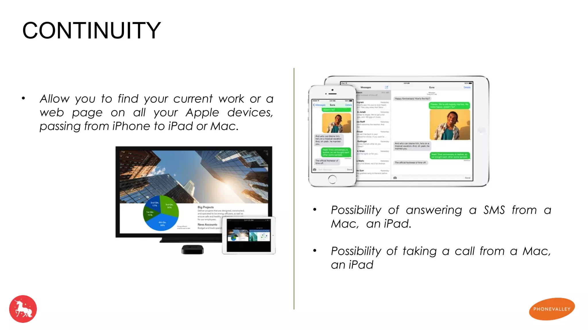 • Allow you to find your current work or a 
web page on all your Apple devices, 
passing from iPhone to iPad or Mac. 
• Possibility of answering a SMS from a 
Mac, an iPad. 
• Possibility of taking a call from a Mac, 
an iPad 
CONTINUITY 
 