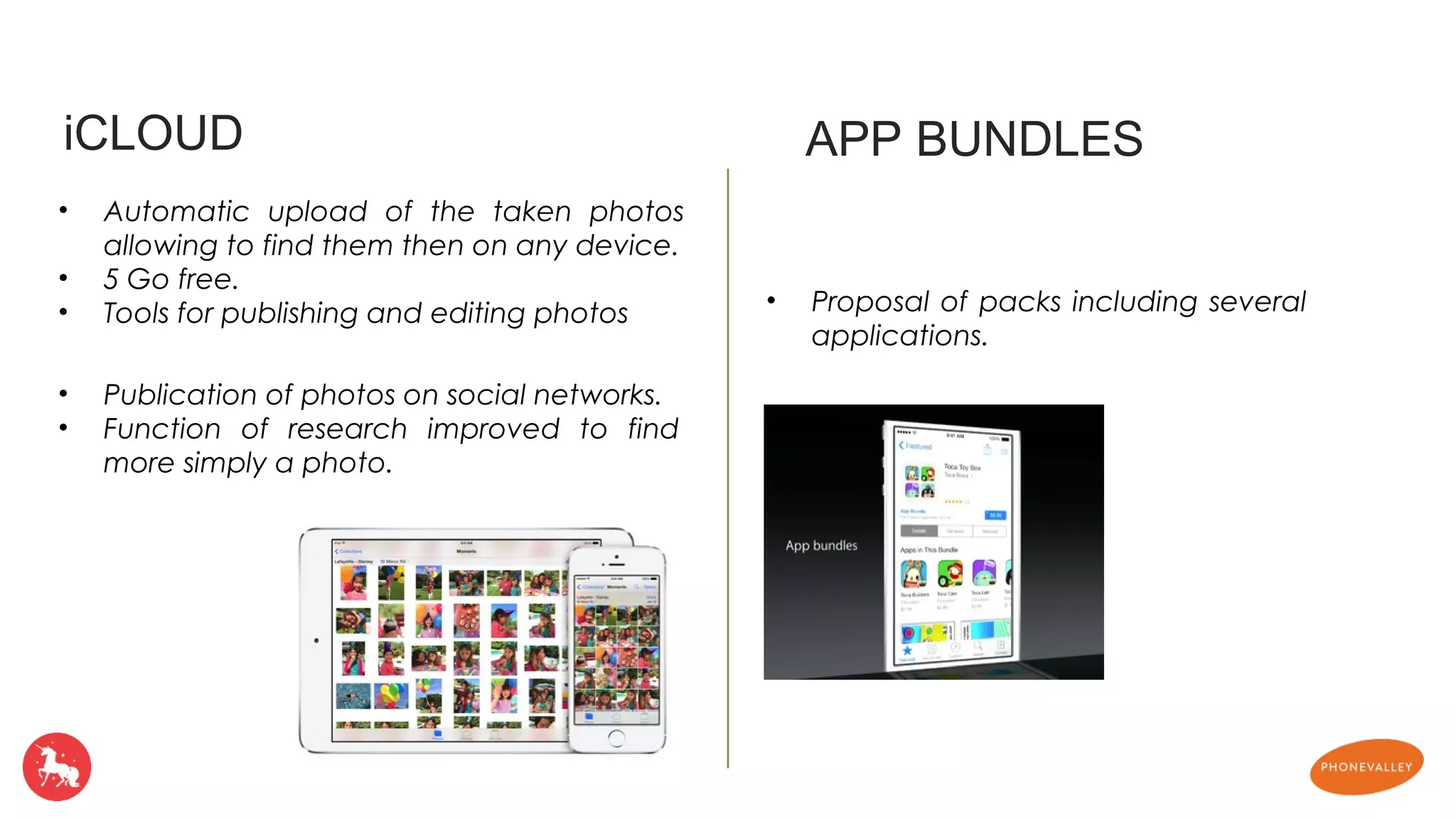 iCLOUD APP BUNDLES 
• Automatic upload of the taken photos 
allowing to find them then on any device. 
• 5 Go free. 
• Tools for publishing and editing photos • Proposal of packs including several 
applications. 
• Publication of photos on social networks. 
• Function of research improved to find 
more simply a photo. 
 