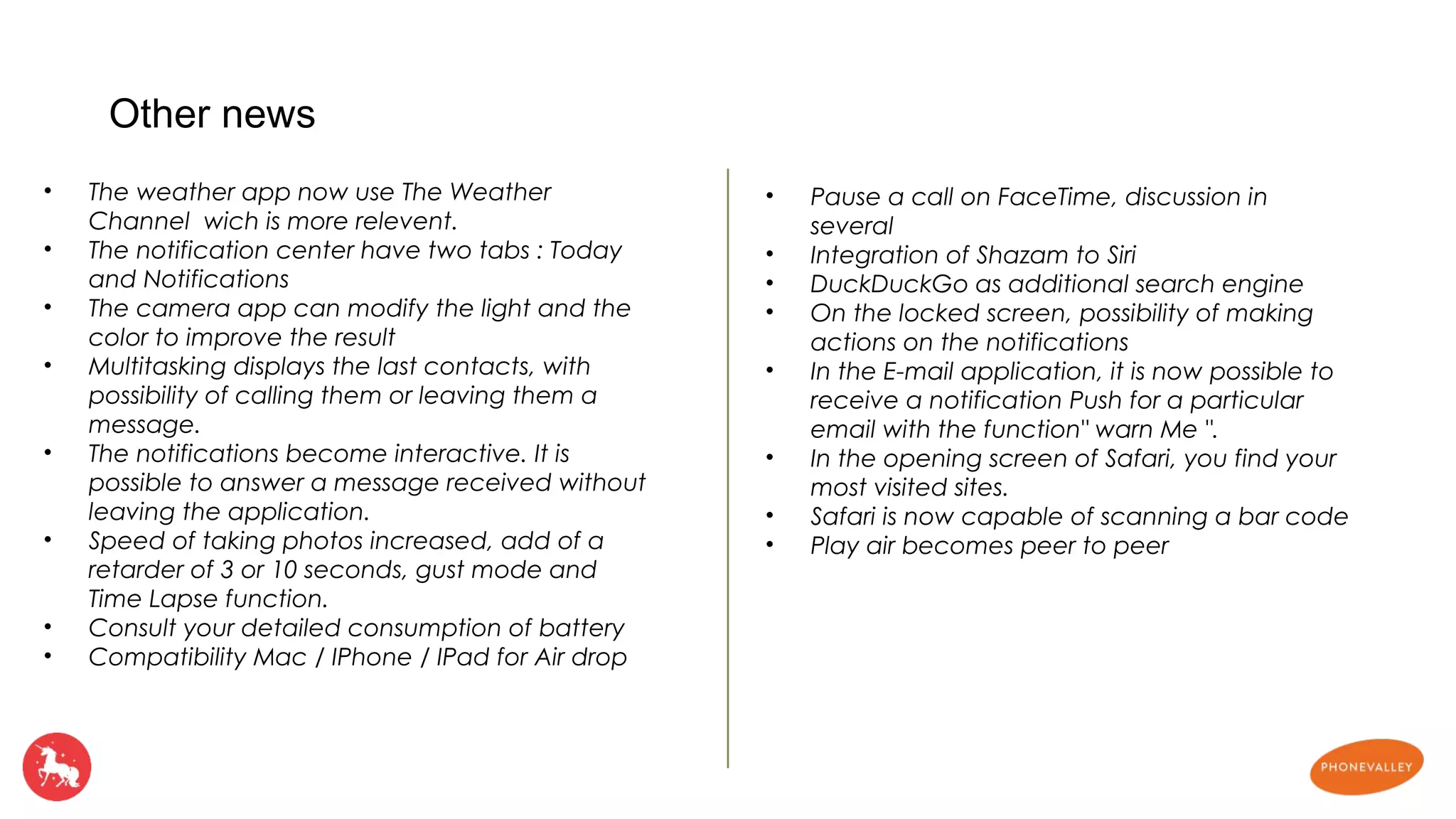 • The weather app now use The Weather 
Channel wich is more relevent. 
• The notification center have two tabs : Today 
and Notifications 
• The camera app can modify the light and the 
color to improve the result 
• Multitasking displays the last contacts, with 
possibility of calling them or leaving them a 
message. 
• The notifications become interactive. It is 
possible to answer a message received without 
leaving the application. 
• Speed of taking photos increased, add of a 
retarder of 3 or 10 seconds, gust mode and 
Time Lapse function. 
• Consult your detailed consumption of battery 
• Compatibility Mac / IPhone / IPad for Air drop 
• Pause a call on FaceTime, discussion in 
several 
• Integration of Shazam to Siri 
• DuckDuckGo as additional search engine 
• On the locked screen, possibility of making 
actions on the notifications 
• In the E-mail application, it is now possible to 
receive a notification Push for a particular 
email with the function" warn Me ". 
• In the opening screen of Safari, you find your 
most visited sites. 
• Safari is now capable of scanning a bar code 
• Play air becomes peer to peer 
Other news 
 