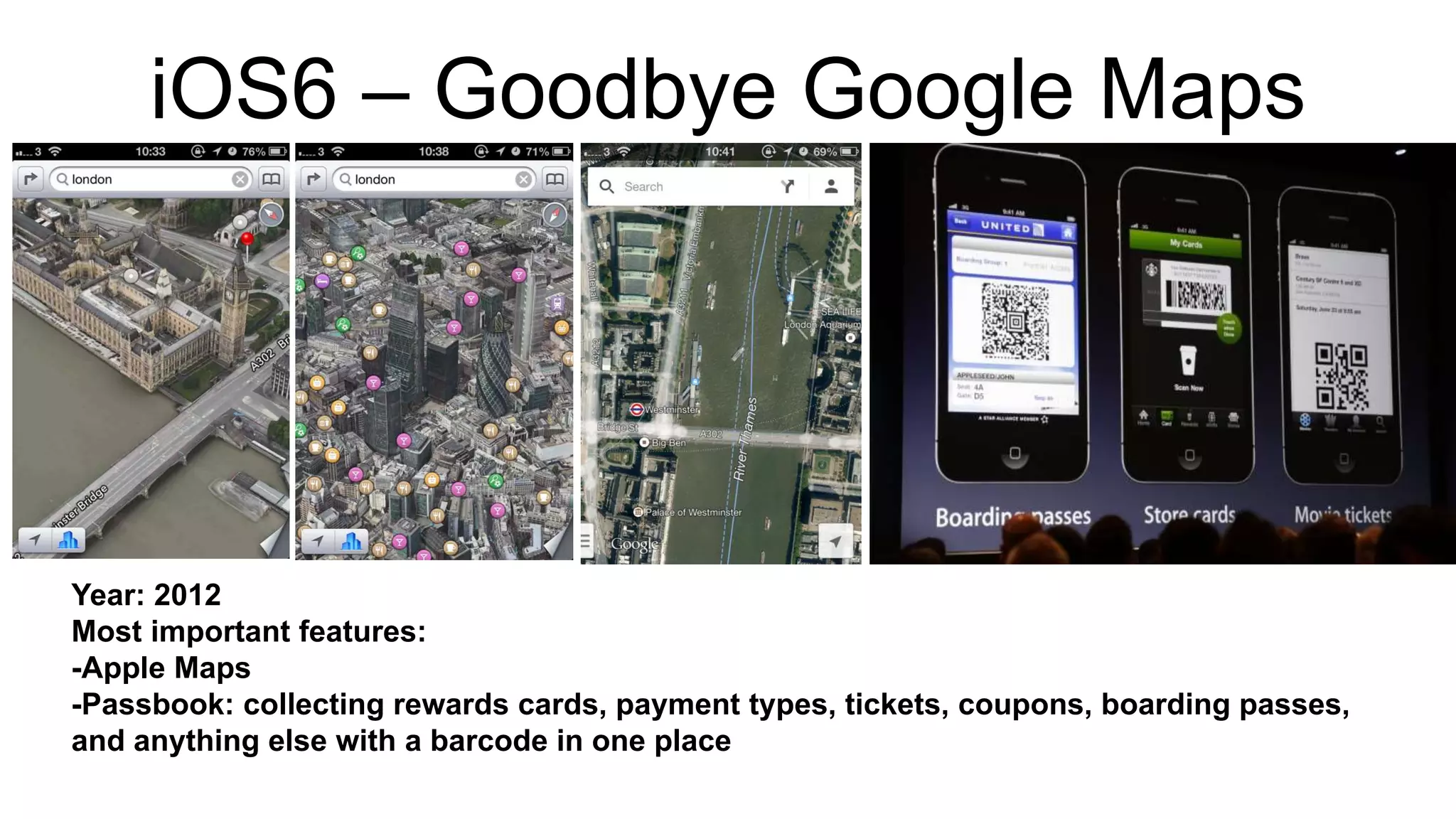 iOS6 – Goodbye Google Maps 
Year: 2012 
Most important features: 
-Apple Maps 
-Passbook: collecting rewards cards, payment types, tickets, coupons, boarding passes, 
and anything else with a barcode in one place 
 