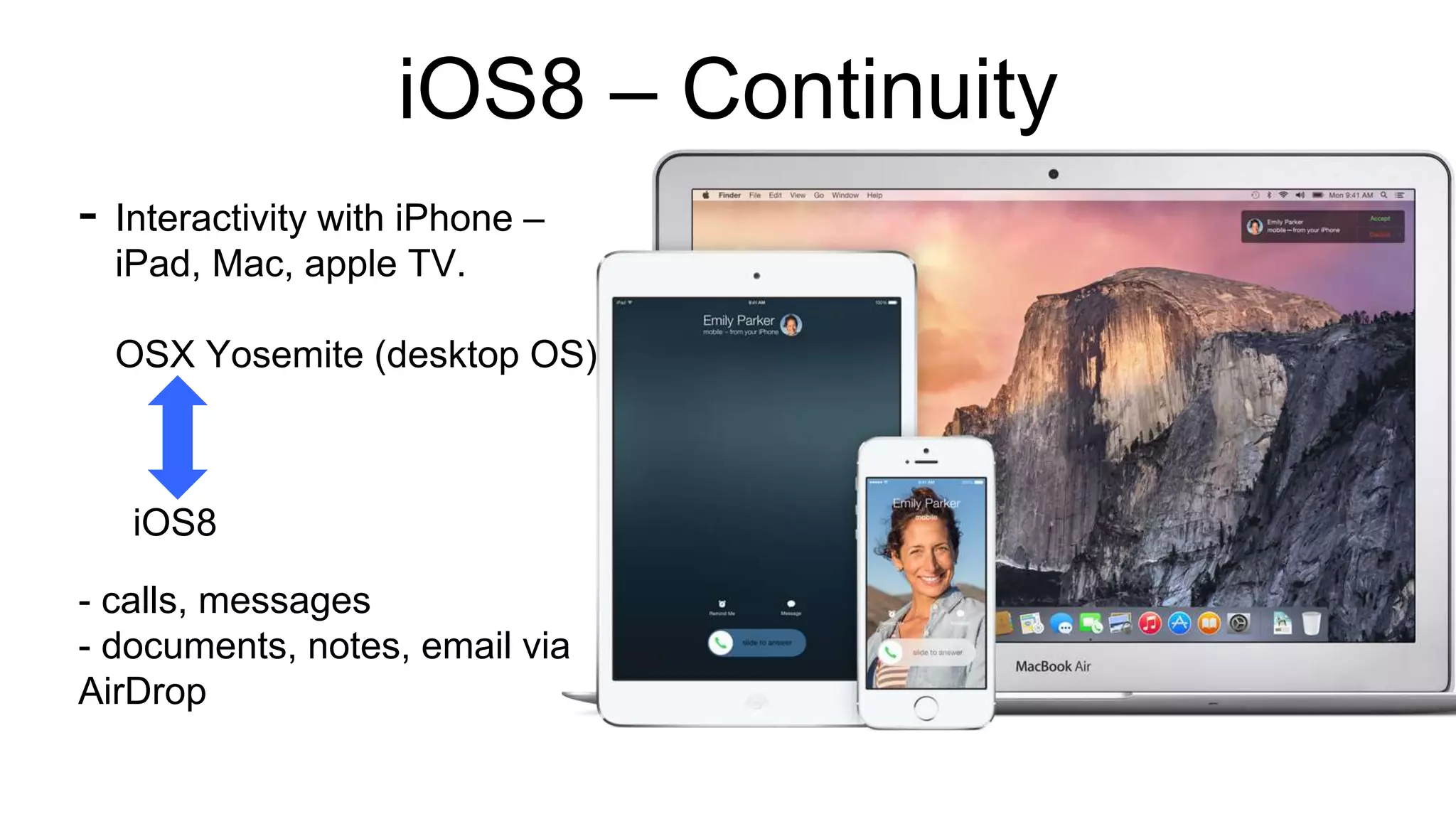 iOS8 – Continuity 
- Interactivity with iPhone – 
iPad, Mac, apple TV. 
OSX Yosemite (desktop OS) 
iOS8 
- calls, messages 
- documents, notes, email via 
AirDrop 
 