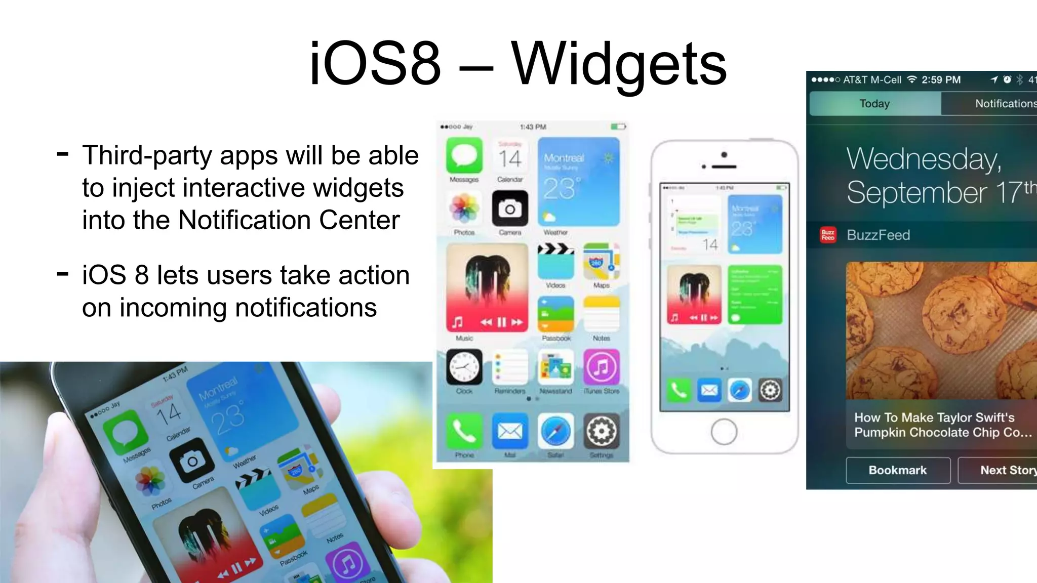 iOS8 – Widgets 
- Third-party apps will be able 
to inject interactive widgets 
into the Notification Center 
- iOS 8 lets users take action 
on incoming notifications 
 