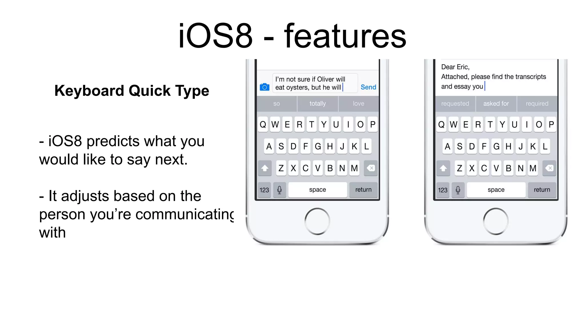 iOS8 - features 
Keyboard Quick Type 
- iOS8 predicts what you 
would like to say next. 
- It adjusts based on the 
person you’re communicating 
with 
 
