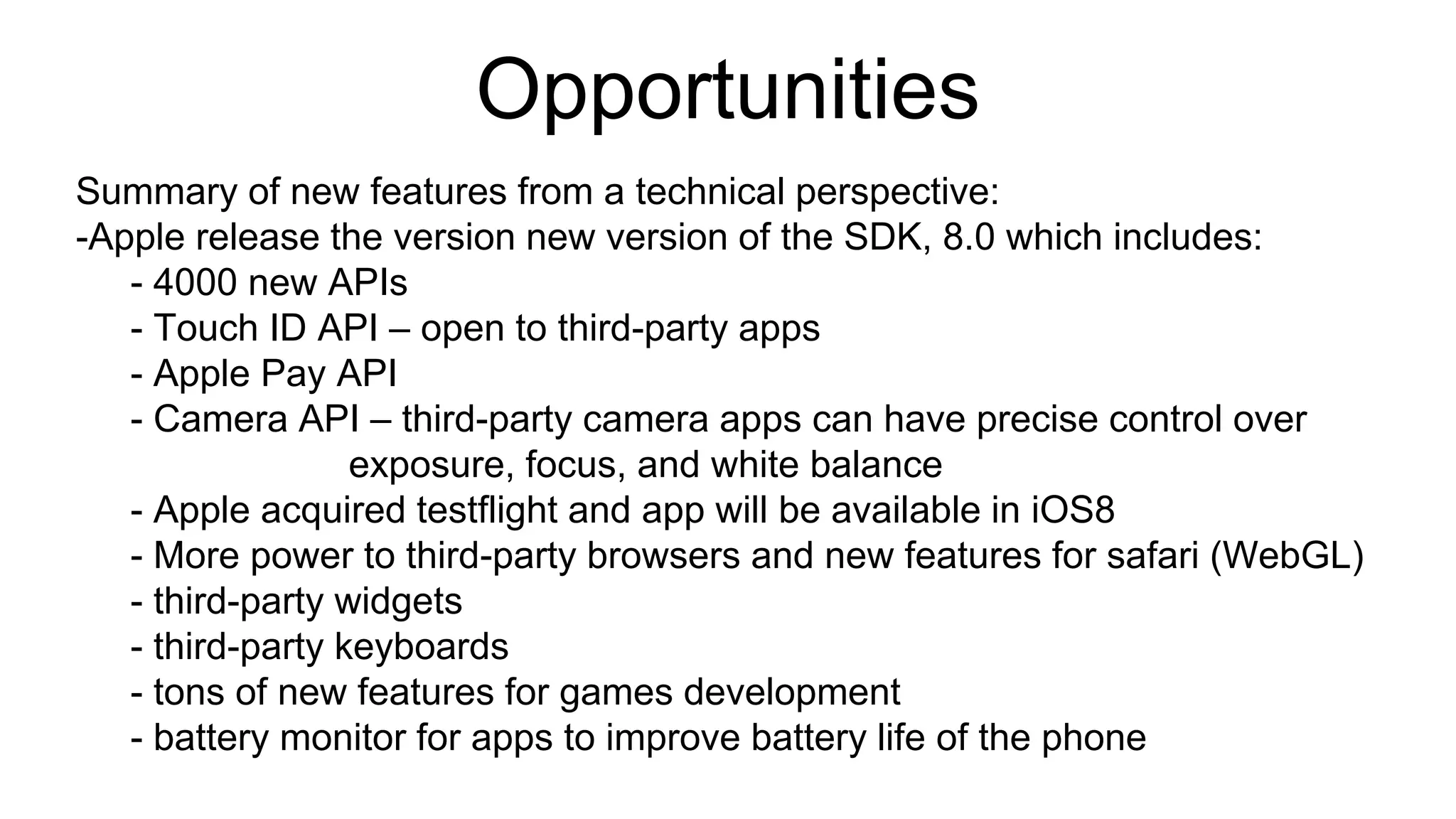 Opportunities 
Summary of new features from a technical perspective: 
-Apple release the version new version of the SDK, 8.0 which includes: 
- 4000 new APIs 
- Touch ID API – open to third-party apps 
- Apple Pay API 
- Camera API – third-party camera apps can have precise control over 
exposure, focus, and white balance 
- Apple acquired testflight and app will be available in iOS8 
- More power to third-party browsers and new features for safari (WebGL) 
- third-party widgets 
- third-party keyboards 
- tons of new features for games development 
- battery monitor for apps to improve battery life of the phone 
 