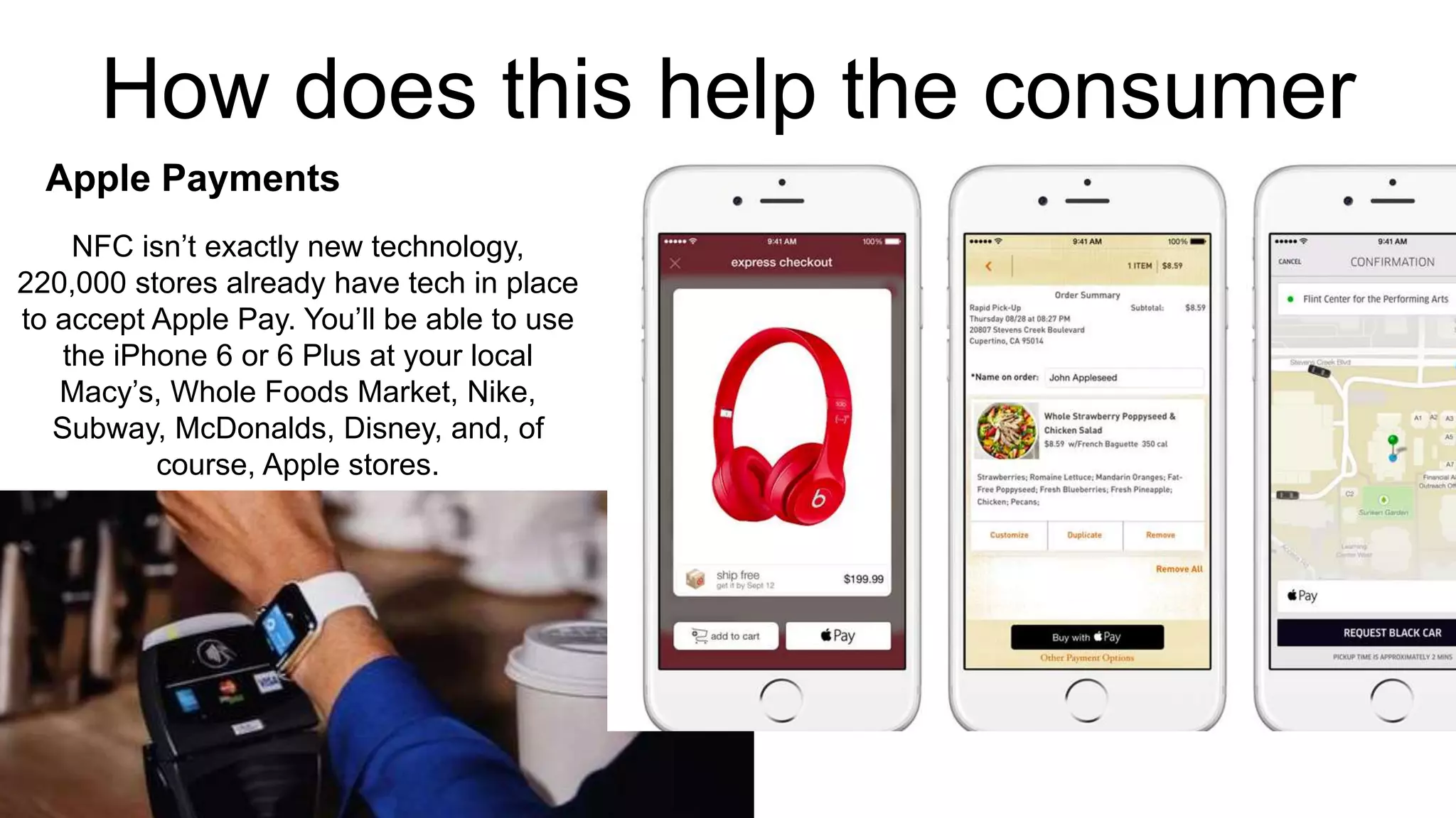 How does this help the consumer 
Apple Payments 
NFC isn’t exactly new technology, 
220,000 stores already have tech in place 
to accept Apple Pay. You’ll be able to use 
the iPhone 6 or 6 Plus at your local 
Macy’s, Whole Foods Market, Nike, 
Subway, McDonalds, Disney, and, of 
course, Apple stores. 
 