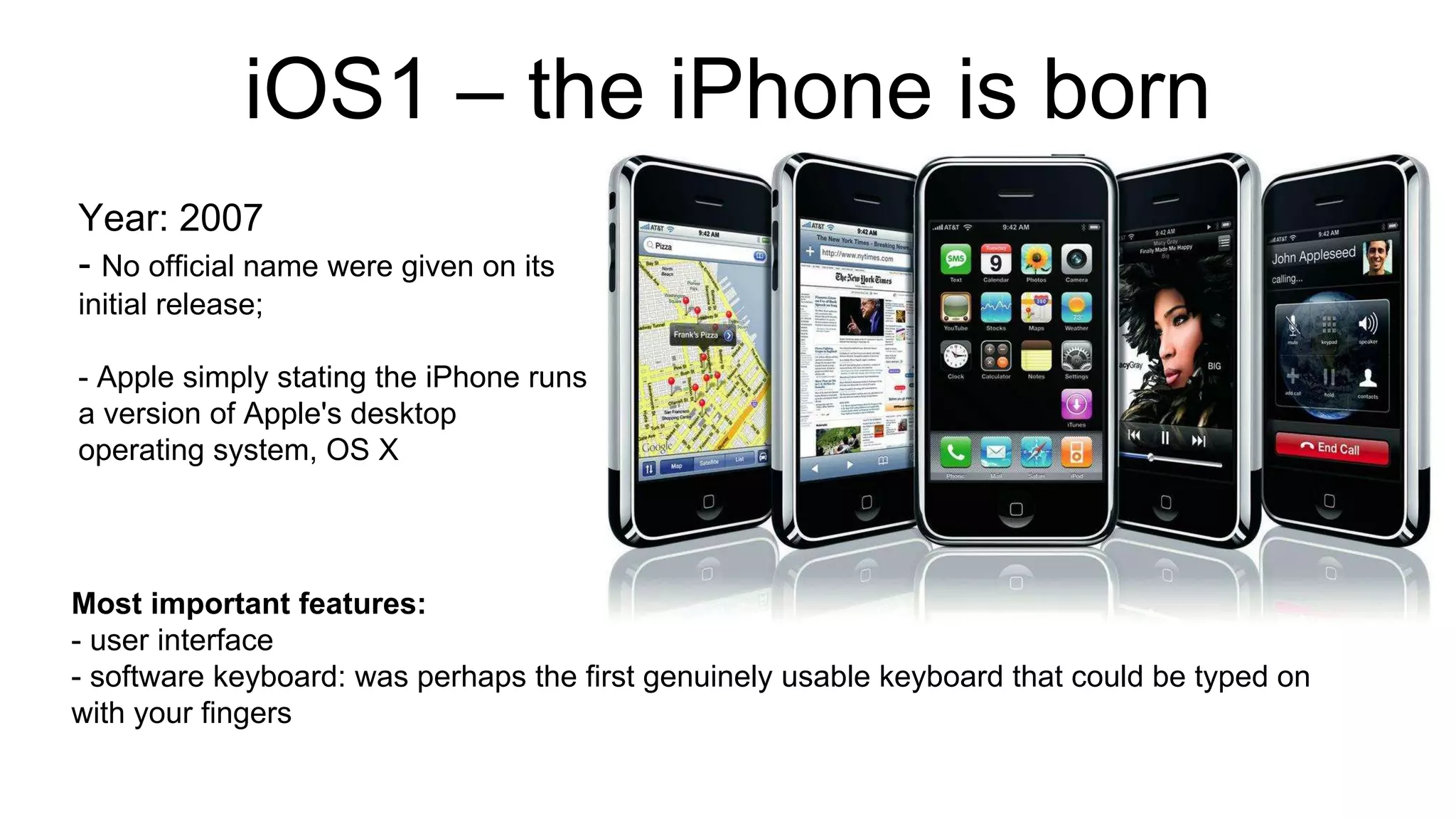 iOS1 – the iPhone is born 
Year: 2007 
- No official name were given on its 
initial release; 
- Apple simply stating the iPhone runs 
a version of Apple's desktop 
operating system, OS X 
Most important features: 
- user interface 
- software keyboard: was perhaps the first genuinely usable keyboard that could be typed on 
with your fingers 
 