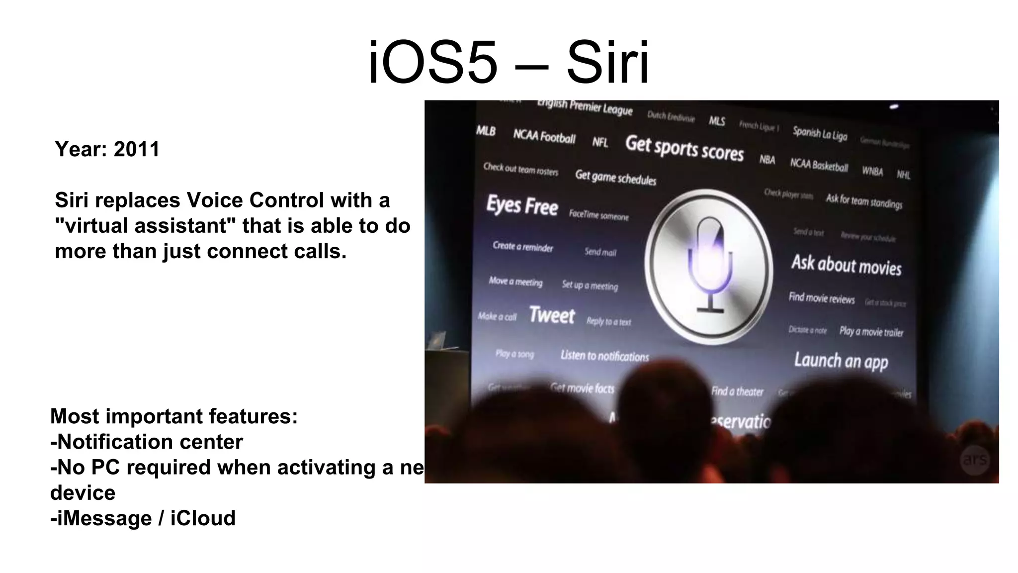 iOS5 – Siri 
Year: 2011 
Siri replaces Voice Control with a 
"virtual assistant" that is able to do 
more than just connect calls. 
Most important features: 
-Notification center 
-No PC required when activating a new 
device 
-iMessage / iCloud 
 