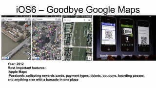 iOS6 – Goodbye Google Maps 
Year: 2012 
Most important features: 
-Apple Maps 
-Passbook: collecting rewards cards, payment types, tickets, coupons, boarding passes, 
and anything else with a barcode in one place 
 