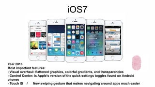 iOS7 
Year 2013 
Most important features: 
- Visual overhaul: flattened graphics, colorful gradients, and transparencies 
- Control Center: is Apple's version of the quick-settings toggles found on Android 
phones 
- Touch ID / New swiping gesture that makes navigating around apps much easier 
 