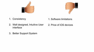 1. Consistency 
2. Well designed, Intuitive User 
interface 
3. Better Support System 
1. Software limitations 
2. Price of iOS devices 
 
