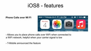 iOS8 - features 
Phone Calls over WI FI 
- Allows you to place phone calls over WiFi when connected to 
a WiFi network, helpful when your carrier signal is low 
- T-Mobile announced the feature 
 