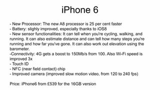 iPhone 6 
- New Processor: The new A8 processor is 25 per cent faster 
- Battery: slighly improved, especially thanks to iOS8 
- New sensor functionalities: It can tell when you're cycling, walking, and 
running. It can also estimate distance and can tell how many steps you're 
running and how far you've gone. It can also work out elevation using the 
barometer. 
-Connectivity: 4G gets a boost to 150Mb/s from 100. Also Wi-Fi speed is 
improved 3x 
- Touch ID 
- NFC (near field contact) chip 
- Improved camera (improved slow motion video, from 120 to 240 fps) 
Price: iPhone6 from £539 for the 16GB version 
 