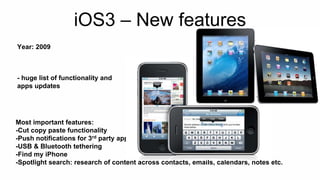 iOS3 – New features 
Year: 2009 
- huge list of functionality and 
apps updates 
Most important features: 
-Cut copy paste functionality 
-Push notifications for 3rd party apps 
-USB & Bluetooth tethering 
-Find my iPhone 
-Spotlight search: research of content across contacts, emails, calendars, notes etc. 
 
