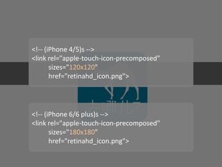 Icon sizes 
<!-- (iPhone 4/5)s --> <link rel="apple-touch-icon-precomposed" sizes="120x120" href="retinahd_icon.png"> 
<!-- (iPhone 6/6 plus)s --> 
<link rel="apple-touch-icon-precomposed" 
sizes="180x180" 
href="retinahd_icon.png">  