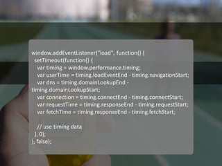 Navigation Timing API 
window.addEventListener("load", function() { 
setTimeout(function() { 
var timing = window.performance.timing; 
var userTime = timing.loadEventEnd - timing.navigationStart; 
var dns = timing.domainLookupEnd - timing.domainLookupStart; 
var connection = timing.connectEnd - timing.connectStart; 
var requestTime = timing.responseEnd - timing.requestStart; 
var fetchTime = timing.responseEnd - timing.fetchStart; 
// use timing data 
}, 0); 
}, false);  