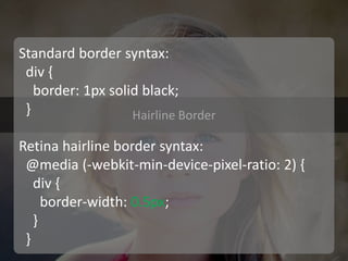 Hairline Border 
Standard border syntax: div { border: 1px solid black; } Retina hairline border syntax: @media (-webkit-min-device-pixel-ratio: 2) { div { border-width: 0.5px; } }  