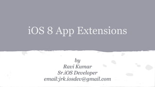 iOS 8 App Extensions 
by 
Ravi Kumar 
Sr.iOS Developer 
email:jrk.iosdev@gmail.com 
 