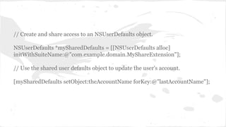 // Create and share access to an NSUserDefaults object. 
NSUserDefaults *mySharedDefaults = [[NSUserDefaults alloc] 
initWithSuiteName:@"com.example.domain.MyShareExtension"]; 
// Use the shared user defaults object to update the user's account. 
[mySharedDefaults setObject:theAccountName forKey:@"lastAccountName"]; 
 
