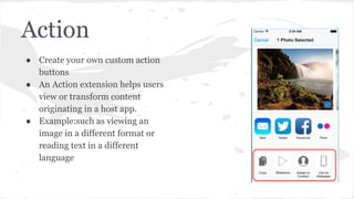 Action 
● Create your own custom action 
buttons 
● An Action extension helps users 
view or transform content 
originating in a host app. 
● Example:such as viewing an 
image in a different format or 
reading text in a different 
language 
 